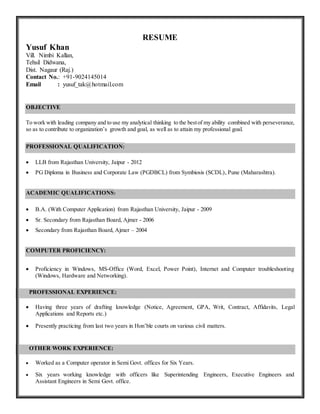 RESUME
Yusuf Khan
Vill. Nimbi Kallan,
Tehsil Didwana,
Dist. Nagaur (Raj.)
Contact No.: +91-9024145014
Email : yusuf_tak@hotmail.com
OBJECTIVE
To work with leading company and to use my analytical thinking to the bestof my ability combined with perseverance,
so as to contribute to organization’s growth and goal, as well as to attain my professional goal.
PROFESSIONAL QUALIFICATION:
 LLB from Rajasthan University, Jaipur - 2012
 PG Diploma in Business and Corporate Law (PGDBCL) from Symbiosis (SCDL), Pune (Maharashtra).
ACADEMIC QUALIFICATIONS:
 B.A. (With Computer Application) from Rajasthan University, Jaipur - 2009
 Sr. Secondary from Rajasthan Board, Ajmer - 2006
 Secondary from Rajasthan Board, Ajmer – 2004
COMPUTER PROFICIENCY:
 Proficiency in Windows, MS-Office (Word, Excel, Power Point), Internet and Computer troubleshooting
(Windows, Hardware and Networking).
PROFESSIONAL EXPERIENCE:
 Having three years of drafting knowledge (Notice, Agreement, GPA, Writ, Contract, Affidavits, Legal
Applications and Reports etc.)
 Presently practicing from last two years in Hon’ble courts on various civil matters.
OTHER WORK EXPERIENCE:
 Worked as a Computer operator in Semi Govt. offices for Six Years.
 Six years working knowledge with officers like Superintending Engineers, Executive Engineers and
Assistant Engineers in Semi Govt. office.
 
