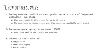3.Howdotheysurvive
1. During extreme conditions tardigrades enter a state of Suspended
animation (tun state)
a. They can remain in this state for up to 10 years
b. The come back to norman state when they sense an hospitable environment
2. European space agency experiment (2007)
a. More than half of the tardigrade survived
3. Secret to their survival
a.Dehydration
b.Trehalose(sugar)
c.Antioxidants
 