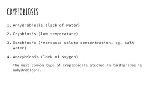 CRYPTOBIOSIS
1. Anhydrobiosis (lack of water)
2. Cryobiosis (low temperature)
3. Osmobiosis (increased solute concentration, eg. salt
water)
4. Anoxybiosis (lack of oxygen)
The most common type of cryptobiosis studied in tardigrades is
anhydrobiosis.
 