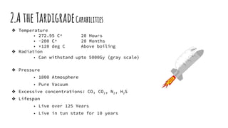 2.AtheTardigradeCapabilities
❖ Temperature
■ 272.95 Cº 20 Hours
■ -200 Cº 20 Months
■ +120 deg C Above boiling
❖ Radiation
■ Can withstand upto 5000Gy (gray scale)
❖ Pressure
■ 1800 Atmosphere
■ Pure Vacuum
❖ Excessive concentrations: CO, CO2, N2, H2S
❖ Lifespan
■ Live over 125 Years
■ Live in tun state for 10 years
 
