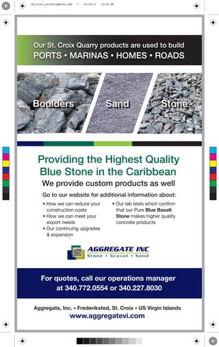 For quotes, call our operations manager
at 340.772.0554 or 340.227.8030
AGGREGATE INC
S t o n e • G r a v e l • S a n d
Aggregate, Inc. • Frederiksted, St. Croix • US Virgin Islands
www.aggregatevi.com
Providing the Highest Quality
Blue Stone in the Caribbean
We provide custom products as well
Our St. Croix Quarry products are used to build
PORTS • MARINAS • HOMES • ROADS
• How we can reduce your
construction costs
• How we can meet your
export needs
• Our continuing upgrades
& expansion
• Our lab tests which confirm
that our Pure Blue Basalt
Stone makes higher quality
concrete products
Boulders Sand Stone
Go to our website for additional information about:
C
M
Y
CM
MY
CY
CMY
K
Ad_Final_withCropMarks.pdf 1 10/30/13 12:29 PM
 