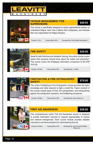Page: 10							
FATIGUE MANAGEMENT FOR
SUPERVISORS
Duration: 2 Hrs Passing Mark: 80% Developed By: Fleet Safety International
This course is specifically designed to assist organizational leaders to
understand fatigue, learn how it effects their employees, and evaluate
their own organization for fatigue dangers.
$49.95
FIRE SAFETY
Duration: 60 Mins Passing Mark: 80% Developed By: JJ Keller
Great for both first-time and refresher training, this online course covers
basics that everyone should know about fire safety and prevention.
This course covers the Employee Information component of 29 CFR
1910.39.
$29.95
FIREFIGHTING & FIRE EXTINGUISHER
SAFETY
Duration: 90 Mins Passing Mark: 80% Developed By: Astec Safety Inc.
This online Firefighting & Fire Extinguisher course provides the basic
knowledge and skills required to fight a small fire. Topics covered in
this course include types of fires, fire extinguishers, and extinguishing
agents; fire extinguisher operation; and firefighting procedures
$79.95
FIRST AID AWARENESS
Duration: 60 Mins Passing Mark: 80% Developed By: Inter Provincial Safety 		
	 				 Resources
This comprehensive online First Aid Awareness course is designed
to provide information required to respond appropriately to injuries
and medical emergencies. Each course module provides detailed
instructions and demonstrations for administering first aid.
$39.95
 
