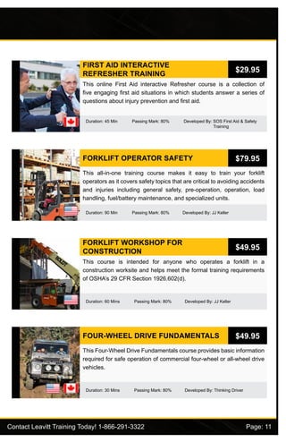 Contact Leavitt Training Today! 1-866-291-3322				 Page: 11
FIRST AID INTERACTIVE
REFRESHER TRAINING
Duration: 45 Min Passing Mark: 80% 	 Developed By: SOS First Aid & Safety 		
					 Training
This online First Aid interactive Refresher course is a collection of
five engaging first aid situations in which students answer a series of
questions about injury prevention and first aid.
$29.95
FORKLIFT OPERATOR SAFETY
Duration: 90 Min Passing Mark: 80% Developed By: JJ Keller
This all-in-one training course makes it easy to train your forklift
operators as it covers safety topics that are critical to avoiding accidents
and injuries including general safety, pre-operation, operation, load
handling, fuel/battery maintenance, and specialized units.
$79.95
FORKLIFT WORKSHOP FOR
CONSTRUCTION
Duration: 60 Mins Passing Mark: 80% Developed By: JJ Keller
This course is intended for anyone who operates a forklift in a
construction worksite and helps meet the formal training requirements
of OSHA’s 29 CFR Section 1926.602(d).
$49.95
FOUR-WHEEL DRIVE FUNDAMENTALS
Duration: 30 Mins Passing Mark: 80% Developed By: Thinking Driver
This Four-Wheel Drive Fundamentals course provides basic information
required for safe operation of commercial four-wheel or all-wheel drive
vehicles.
$49.95
 