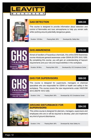 Page: 12							
GAS DETECTION
Duration: 120 Mins Passing Mark: 80% Developed By: Safety Man
This course is designed to provide information about detection and
control of flammable and toxic atmospheres to help you remain safe
while working around potentially dangerous gases.
$99.95
GHS AWARENESS
Duration: 90 Mins Passing Mark: 80% Developed By: ICC Compliance Center
Aimed at handlers of hazardous chemicals, this online GHS Awareness
course introduces general awareness under OSHA 29 CFR 1910.1200.
By completing this course, you will gain an understanding of hazcom
requirements and your role and responsibilities in the workplace.
$19.95
GHS FOR SUPERVISORS
Duration: 3 Hrs Passing Mark: 80% Developed By: ICC Compliance Center
This course is designed for supervisors, managers or chemical
specialists who are responsible for OSHA or health and safety in the
workplace. This course covers the new requirements under HAZCOM
2012 29CFR 1910.1200.
$99.95
GROUND DISTURBANCE FOR
SUPERVISORS
Duration: 3 Hrs Passing Mark: 80% Developed By: Astec Safety Inc.
This online course is designed for planners, managers, supervisors and
employees who are or will be required to develop, plan and implement
any kind of ground disturbance.
$84.95
 