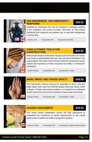 Contact Leavitt Training Today! 1-866-291-3322				 Page: 13
H2S AWARENESS AND EMERGENCY
RESPONSE
Duration: 2 Hrs Passing Mark: 80% Developed By: MI Safety
Intended for individuals who may be exposed to hydrogen sulphide
in the workplace, this course provides information to help protect
individuals from exposure and explains how to deal with emergencies
involving H2S.
$99.95
HAND & POWER TOOLS FOR
CONSTRUCTION
Duration: 45 Mins Passing Mark: 80% Developed By: JJ Keller
Without tools today’s construction industry could not function. No matter
how simple or sophisticated tools are, they can all be hazardous if not
used properly. This online Hand & Power Tools for Construction course
explains the importance of hand and power tool safety in construction
workplaces.
$49.95
HAND, WRIST AND FINGER SAFETY
Duration: 45 Mins Passing Mark: 80% Developed By: JJ Keller
This high-impact training covering the essentials of hand, wrist and
finger safety. Each year over 500,000 people injure their hands, wrists
or fingers. To help reduce these problems it is important for employees
to learn about the most common hazards to these areas of the body.
$49.95
HAZARD ASSESSMENT
Duration: 75 Mins Passing Mark: 80% Developed By: Integrated Safety Solutions
This online hazard assessment course will help participants to
understand the importance of hazard assessments on the overall
performance of health and safety management systems
$49.95
 