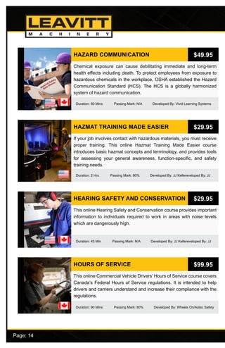 Page: 14							
HAZARD COMMUNICATION
Duration: 60 Mins Passing Mark: N/A Developed By: Vivid Learning Systems
Chemical exposure can cause debilitating immediate and long-term
health effects including death. To protect employees from exposure to
hazardous chemicals in the workplace, OSHA established the Hazard
Communication Standard (HCS). The HCS is a globally harmonized
system of hazard communication.
$49.95
HAZMAT TRAINING MADE EASIER
Duration: 2 Hrs Passing Mark: 80% Developed By: JJ Kellereveloped By: JJ
If your job involves contact with hazardous materials, you must receive
proper training. This online Hazmat Training Made Easier course
introduces basic hazmat concepts and terminology, and provides tools
for assessing your general awareness, function-specific, and safety
training needs.
$29.95
HEARING SAFETY AND CONSERVATION
Duration: 45 Min Passing Mark: N/A Developed By: JJ Kellereveloped By: JJ
This online Hearing Safety and Conservation course provides important
information to individuals required to work in areas with noise levels
which are dangerously high.
$29.95
HOURS OF SERVICE
Duration: 90 Mins Passing Mark: 80% Developed By: Wheels On/Astec Safety
This online Commercial Vehicle Drivers’ Hours of Service course covers
Canada’s Federal Hours of Service regulations. It is intended to help
drivers and carriers understand and increase their compliance with the
regulations.
$99.95
 