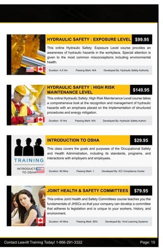 Contact Leavitt Training Today! 1-866-291-3322				 Page: 15
HYDRAULIC SAFETY : EXPOSURE LEVEL
Duration: 4.5 Hrs Passing Mark: N/A Developed By: Hydraulic Safety Authority
This online Hydraulic Safety: Exposure Level course provides an
awareness of hydraulic hazards in the workplace. Special attention is
given to the most common misconceptions including environmental
health.
$99.95
HYDRAULIC SAFETY : HIGH RISK
MAINTENANCE LEVEL
Duration: 10 Hrs Passing Mark: N/A Developed By: Hydraulic Safety Authori
This online Hydraulic Safety: High Risk Maintenance Level course takes
a comprehensive look at the recognition and management of hydraulic
hazards with an emphasis placed on the implementation of structured
procedures and energy mitigation.
$149.95
INTRODUCTION TO OSHA
Duration: 60 Mins Passing Mark: 1 Developed By: ICC Compliance Center
This class covers the goals and purposes of the Occupational Safety
and Health Administration, including its standards, programs, and
interactions with employers and employees.
$29.95
JOINT HEALTH & SAFETY COMMITTEES
Duration: 45 Mins Passing Mark: 80% Developed By: Vivid Learning Systems
This online Joint Health and Safety Committees course teaches you the
fundamentals of JHSCs so that your company can develop a committee
that adheres to legislation and is unique to your workers, history, and
environment.
$79.95
 