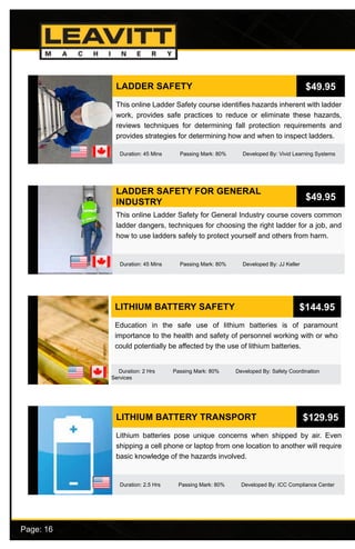 Page: 16							
LADDER SAFETY FOR GENERAL
INDUSTRY
Duration: 45 Mins Passing Mark: 80% Developed By: JJ Keller
This online Ladder Safety for General Industry course covers common
ladder dangers, techniques for choosing the right ladder for a job, and
how to use ladders safely to protect yourself and others from harm.
$49.95
LITHIUM BATTERY SAFETY
Duration: 2 Hrs Passing Mark: 80% Developed By: Safety Coordination
Services
Education in the safe use of lithium batteries is of paramount
importance to the health and safety of personnel working with or who
could potentially be affected by the use of lithium batteries.
$144.95
LITHIUM BATTERY TRANSPORT
Duration: 2.5 Hrs Passing Mark: 80% Developed By: ICC Compliance Center
Lithium batteries pose unique concerns when shipped by air. Even
shipping a cell phone or laptop from one location to another will require
basic knowledge of the hazards involved.
$129.95
LADDER SAFETY
Duration: 45 Mins Passing Mark: 80% Developed By: Vivid Learning Systems
This online Ladder Safety course identifies hazards inherent with ladder
work, provides safe practices to reduce or eliminate these hazards,
reviews techniques for determining fall protection requirements and
provides strategies for determining how and when to inspect ladders.
$49.95
 