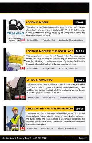 Contact Leavitt Training Today! 1-866-291-3322				 Page: 17
LOCKOUT TAGOUT
Duration: 60 Mins Passing Mark: 80% Developed By: ICC Compliance Center
This online Lockout Tagout course will increase understanding of the key
elements of the Lockout Tagout regulation 29CFR 1910.147, Subpart J,
Control of Hazardous Energy issued by the Occupational Safety and
Health Administration (OSHA).
$29.95
LOCKOUT TAGOUT IN THE WORKPLACE
Duration: 90 Mins Passing Mark: 80% Developed By: HRS Group Inc.
This comprehensive online Logout Tagout in the Workplace course
covers the steps to correctly lock and tag out equipment, devices
used for lockout tagout, and the elimination of potentially fatal hazards
through implementation of proper lockout tagout procedures.
$49.95
OFFICE ERGONOMICS
Duration: 60 Mins Passing Mark: N/A Developed By: Vivid Learning Systems
This online course uses a powerful combination of audio, full-motion
video, text, and colorful graphics, to explain how to recognize ergonomic
problems and explore practical solutions employees can use to help
deal with ergonomic problems in the office.
$49.95
OH&S AND THE LAW FOR SUPERVISORS
Duration: 2 Hrs Passing Mark: 80% Developed By: HRS Group Inc.
This course will provide a thorough understanding of the Occupational
Health & Safety Act and other key pieces of health & safety legislation;
the duties, rights, and responsibilities of workers and employers; the
details of Joint Health & Safety Committees, and the basics of criminal
justice in the workplace.
$99.95
 