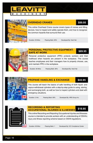 Page: 18							
PERSONAL PROTECTIVE EQUIPMENT:
SAFE AT WORK
Duration: 60 Mins Passing Mark: 80% Developed By: Hard Hat
Personal protective equipment (PPE) protects workers and their
livelihood when hazards are present in the workplace. This course
teaches employees and their managers how to properly choose, use,
and maintain PPE in the workplace.
$89.95
PROPANE HANDLING & EXCHANGE
Duration: 2 Hrs Passing Mark: 80% Developed By: HRS Group Inc.
This course will teach the basics of safe handling of both liquid- and
vapour-withdrawal cylinders with a step-by-step guide to using, storing,
and exchanging both, as well as how to inspect cylinders and deal with
emergency situations.
$43.95
RECORDING & REPORTING
OCCUPATIONAL INJURIES & ILLNESSES
Duration: 60 Mins Passing Mark: 1 Developed By: ICC Compliance Center
This online Recording and Reporting Occupational Injuries and Illnesses
course is intended to provide workers with an understanding of OSHA’s
injury and illness reporting scheme based on OSHA regulations.
$19.95
OVERHEAD CRANES
Duration: 90 Mins Passing Mark: 80% Developed By: Hard Hat
This online Overhead Crane course covers types of cranes and lifting
devices, how to inspect and safely operate them, and how to recognize
the common hazards that surround their use.
$89.95
 