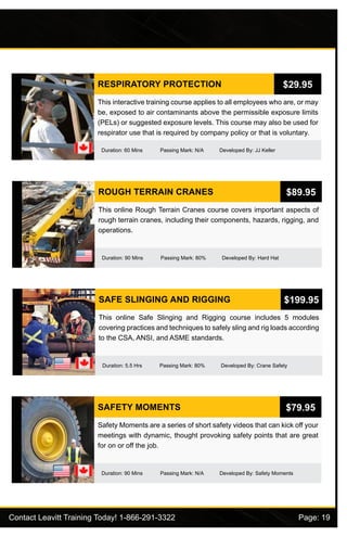 Contact Leavitt Training Today! 1-866-291-3322				 Page: 19
RESPIRATORY PROTECTION
Duration: 60 Mins Passing Mark: N/A Developed By: JJ Keller
This interactive training course applies to all employees who are, or may
be, exposed to air contaminants above the permissible exposure limits
(PELs) or suggested exposure levels. This course may also be used for
respirator use that is required by company policy or that is voluntary.
$29.95
ROUGH TERRAIN CRANES
Duration: 90 Mins Passing Mark: 80% Developed By: Hard Hat
This online Rough Terrain Cranes course covers important aspects of
rough terrain cranes, including their components, hazards, rigging, and
operations.
$89.95
SAFE SLINGING AND RIGGING
Duration: 5.5 Hrs Passing Mark: 80% Developed By: Crane Safety
This online Safe Slinging and Rigging course includes 5 modules
covering practices and techniques to safely sling and rig loads according
to the CSA, ANSI, and ASME standards.
$199.95
SAFETY MOMENTS
Duration: 90 Mins Passing Mark: N/A Developed By: Safety Moments
Safety Moments are a series of short safety videos that can kick off your
meetings with dynamic, thought provoking safety points that are great
for on or off the job.
$79.95
 