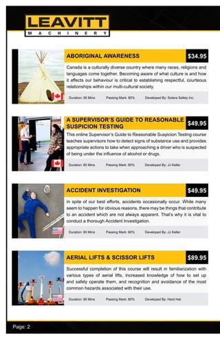 Page: 2							
ABORIGINAL AWARENESS
Duration: 90 Mins Passing Mark: 80% Developed By: Sotera Safety Inc.
Canada is a culturally diverse country where many races, religions and
languages come together. Becoming aware of what culture is and how
it affects our behaviour is critical to establishing respectful, courteous
relationships within our multi-cultural society.
$34.95
A SUPERVISOR’S GUIDE TO REASONABLE
SUSPICION TESTING
Duration: 60 Mins Passing Mark: 80% Developed By: JJ Keller
This online Supervisor’s Guide to Reasonable Suspicion Testing course
teaches supervisors how to detect signs of substance use and provides
appropriate actions to take when approaching a driver who is suspected
of being under the influence of alcohol or drugs.
$49.95
ACCIDENT INVESTIGATION
Duration: 60 Mins Passing Mark: 80% Developed By: JJ Keller
In spite of our best efforts, accidents occasionally occur. While many
seem to happen for obvious reasons, there may be things that contribute
to an accident which are not always apparent. That’s why it is vital to
conduct a thorough Accident Investigation.
$49.95
AERIAL LIFTS & SCISSOR LIFTS
Duration: 90 Mins Passing Mark: 80% Developed By: Hard Hat
Successful completion of this course will result in familiarization with
various types of aerial lifts, increased knowledge of how to set up
and safely operate them, and recognition and avoidance of the most
common hazards associated with their use.
$89.95
 