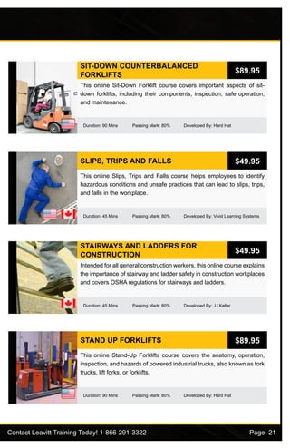Contact Leavitt Training Today! 1-866-291-3322				 Page: 21
SIT-DOWN COUNTERBALANCED
FORKLIFTS
Duration: 90 Mins Passing Mark: 80% Developed By: Hard Hat
This online Sit-Down Forklift course covers important aspects of sit-
down forklifts, including their components, inspection, safe operation,
and maintenance.
$89.95
SLIPS, TRIPS AND FALLS
Duration: 45 Mins Passing Mark: 80% Developed By: Vivid Learning Systems
This online Slips, Trips and Falls course helps employees to identify
hazardous conditions and unsafe practices that can lead to slips, trips,
and falls in the workplace.
$49.95
STAIRWAYS AND LADDERS FOR
CONSTRUCTION
Duration: 45 Mins Passing Mark: 80% Developed By: JJ Keller
Intended for all general construction workers, this online course explains
the importance of stairway and ladder safety in construction workplaces
and covers OSHA regulations for stairways and ladders.
$49.95
STAND UP FORKLIFTS
Duration: 90 Mins Passing Mark: 80% Developed By: Hard Hat
This online Stand-Up Forklifts course covers the anatomy, operation,
inspection, and hazards of powered industrial trucks, also known as fork
trucks, lift forks, or forklifts.
$89.95
 