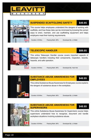 Page: 22							
SUBSTANCE ABUSE AWARENESS FOR
EMPLOYEES
Duration: 60 Mins Passing Mark: 80% Developed By: JJ Keller
This online Substance Abuse Awareness for Employees course explains
the dangers of substance abuse in the workplace.
$49.95
SUBSTANCE ABUSE AWARENESS FOR
SUPERVISORS
Duration: 60 Mins Passing Mark: 80% Developed By: JJ Keller
This online Substance Abuse Awareness for Supervisors course helps
supervisors understand how to recognize, document and handle
workplace situations involving substance abuse.
$49.95
TELESCOPIC HANDLER
Duration: 90 Mins Passing Mark: 80% Developed By: Hard Hat
This online Telescopic Handler course covers important aspects of
telescopic handlers including their components, inspection, records,
hazards, and safe operation.
$89.95
SUSPENDED SCAFFOLDING SAFETY
Duration: 45 Mins Passing Mark: 80% Developed By: JJ Keller
This course helps employees understand the dangers of working with
scaffolds, and how these risks can be minimized by knowing the correct
ways to erect, maintain, and use scaffolding equipment and helps
employers meet their training requirements.
$49.95
 