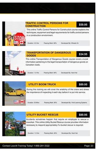 Contact Leavitt Training Today! 1-866-291-3322				 Page: 23
TRAFFIC CONTROL PERSONS FOR
CONSTRUCTION
Duration: 3.5 Hrs Passing Mark: 80% Developed By: Wheels On
This online Traffic Control Persons for Construction course explains the
techniques, equipment and legal requirements for traffic control persons
in a construction environment.
$59.95
TRANSPORTATION OF DANGEROUS
GOODS
Duration: 1.5 Hrs Passing Mark: 80% Developed By: Hard Hat
This online Transportation of Dangerous Goods course covers crucial
information pertaining to the legal transportation of dangerous goods on
Canadian roads.
$34.95
UTILITY BOOM TRUCK
Duration: 30 Mins Passing Mark: 80% Developed By: Vivid Learning Systems
During this training we will cover the anatomy of the crane and stress
the importance of inspecting it each day before it is put into service.
$89.95
UTILITY BUCKET RESCUE
Duration: 1.5 Hrs Passing Mark: 80% Developed By: Hard Hat
Accidents sometimes happen that require an employee to rescue a
coworker. This online Utility Bucket Rescue course provides information
necessary to respond appropriately if a bucket rescue is required.
$89.95
 