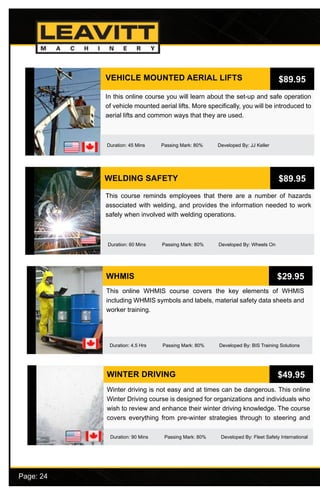 Page: 24							
VEHICLE MOUNTED AERIAL LIFTS
Duration: 45 Mins Passing Mark: 80% Developed By: JJ Keller
In this online course you will learn about the set-up and safe operation
of vehicle mounted aerial lifts. More specifically, you will be introduced to
aerial lifts and common ways that they are used.
$89.95
WELDING SAFETY
Duration: 60 Mins Passing Mark: 80% Developed By: Wheels On
This course reminds employees that there are a number of hazards
associated with welding, and provides the information needed to work
safely when involved with welding operations.
$89.95
WHMIS
This online WHMIS course covers the key elements of WHMIS
including WHMIS symbols and labels, material safety data sheets and
worker training.
$29.95
Duration: 4.5 Hrs Passing Mark: 80% Developed By: BIS Training Solutions
WINTER DRIVING
Duration: 90 Mins Passing Mark: 80% Developed By: Fleet Safety International
Winter driving is not easy and at times can be dangerous. This online
Winter Driving course is designed for organizations and individuals who
wish to review and enhance their winter driving knowledge. The course
covers everything from pre-winter strategies through to steering and
$49.95
 