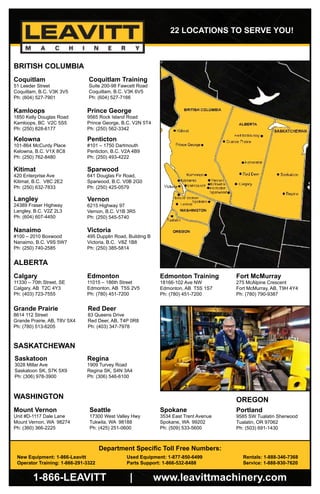 FLY-OT-CATALOGUE-REV JUL 131-866-LEAVITT | www.leavittmachinery.com
Department Specific Toll Free Numbers:
New Equipment: 1-866-Leavitt		 Used Equipment: 1-877-850-6499		 Rentals: 1-888-346-7368
Operator Training: 1-866-291-3322		 Parts Support: 1-866-532-8488		 Service: 1-888-930-7620
22 LOCATIONS TO SERVE YOU!
Coquitlam
51 Leeder Street
Coquitlam, B.C. V3K 3V5
Ph: (604) 527-7901
Kamloops
1850 Kelly Douglas Road
Kamloops, BC V2C 5S5
Ph: (250) 828-6177
Kelowna
101-864 McCurdy Place
Kelowna, B.C. V1X 8C8
Ph: (250) 762-8480
Langley
24389 Fraser Highway
Langley, B.C. V2Z 2L3
Ph: (604) 607-4450
Nanaimo
#100 – 2010 Boxwood
Nanaimo, B.C. V9S 5W7
Ph: (250) 740-2585
Penticton
#101 – 1750 Dartmouth
Penticton, B.C. V2A 4B9
Ph: (250) 493-4222
Prince George
9565 Rock Island Road
Prince George, B.C. V2N 5T4
Ph: (250) 562-3342
Vernon
6215 Highway 97
Vernon, B.C. V1B 3R5
Ph: (250) 545-5740
Victoria
495 Dupplin Road, Building B
Victoria, B.C. V8Z 1B8
Ph: (250) 385-5814
Sparwood
641 Douglas Fir Road,
Sparwood, B.C. V0B 2G0
Ph: (250) 425-0579
Kitimat
420 Enterprise Ave
Kitimat, B.C. V8C 2E2
Ph: (250) 632-7833
BRITISH COLUMBIA
ALBERTA
Calgary
11330 – 70th Street, SE
Calgary, AB T2C 4Y3
Ph: (403) 723-7555
Edmonton
11015 – 186th Street
Edmonton, AB T5S 2V5
Ph: (780) 451-7200
Fort McMurray
275 McAlpine Crescent
Fort McMurray, AB, T9H 4Y4
Ph: (780) 790-9387
Grande Prairie
8614 112 Street
Grande Prairie, AB, T8V 5X4
Ph: (780) 513-6205
Red Deer
83 Queens Drive
Red Deer, AB, T4P 0R8
Ph: (403) 347-7978
WASHINGTON OREGON
Portland
9585 SW Tualatin Sherwood
Tualatin, OR 97062
Ph: (503) 691-1430
Mount Vernon
Unit #D-1117 Dale Lane
Mount Vernon, WA 98274
Ph: (360) 366-2225
Seattle
17300 West Valley Hwy
Tukwila, WA 98188
Ph: (425) 251-0600
Spokane
3534 East Trent Avenue
Spokane, WA 99202
Ph: (509) 533-5600
Saskatoon
3028 Millar Ave
Saskatoon SK, S7K 5X9
Ph: (306) 978-3900
SASKATCHEWAN
Coquitlam Training
Suite 200-98 Fawcett Road
Coquitlam, B.C. V3K 6V5
Ph: (604) 527-7166
Edmonton Training
18166-102 Ave NW
Edmonton, AB T5S 1S7
Ph: (780) 451-7200
Regina
1909 Turvey Road
Regina SK, S4N 3A4
Ph: (306) 546-6100
 