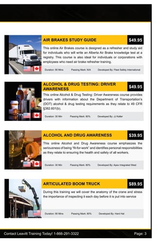 Contact Leavitt Training Today! 1-866-291-3322				 Page: 3
AIR BRAKES STUDY GUIDE
Duration: 90 Mins Passing Mark: N/A Developed By: Fleet Safety International
This online Air Brakes course is designed as a refresher and study aid
for individuals who will write an Alberta Air Brake knowledge test at a
registry. This course is also ideal for individuals or corporations with
employees who need air brake refresher training.
$49.95
ALCOHOL & DRUG TESTING: DRIVER
AWARENESS
Duration: 30 Min Passing Mark: 80% Developed By: JJ Keller
This online Alcohol & Drug Testing: Driver Awareness course provides
drivers with information about the Department of Transportation’s
(DOT) alcohol & drug testing requirements as they relate to 49 CFR
§382.601(b).
$49.95
ALCOHOL AND DRUG AWARENESS
Duration: 30 Min Passing Mark: 80% Developed By: Apex Integrated West
This online Alcohol and Drug Awareness course emphasizes the
seriousness of being “fit-for-work” and identifies personal responsibilities
as they relate to ensuring the health and safety of all workers.
$39.95
ARTICULATED BOOM TRUCK
Duration: 90 Mins Passing Mark: 80% Developed By: Hard Hat
During this training we will cover the anatomy of the crane and stress
the importance of inspecting it each day before it is put into service
$89.95
 