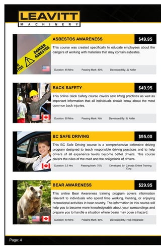 Page: 4							
ASBESTOS AWARENESS
Duration: 45 Mins Passing Mark: 80% Developed By: JJ Keller
This course was created specifically to educate employees about the
dangers of working with materials that may contain asbestos.
$49.95
BACK SAFETY
Duration: 60 Mins Passing Mark: N/A Developed By: JJ Keller
This online Back Safety course covers safe lifting practices as well as
important information that all individuals should know about the most
common back injuries.
$49.95
BC SAFE DRIVING
Duration: 3.5 Hrs Passing Mark: 70% Developed By: Canada Online Training 		
					 Corp.
This BC Safe Driving course is a comprehensive defensive driving
program designed to teach responsible driving practices and to help
drivers of all experience levels become better drivers. This course
covers the rules of the road and the obligations of drivers.
$95.00
BEAR AWARENESS
Duration: 60 Mins Passing Mark: 80% Developed By: HSE Integrated
This online Bear Awareness training program covers information
relevant to individuals who spend time working, hunting, or enjoying
recreational activities in bear country. The information in this course will
help you to become more knowledgeable about your surroundings and
prepare you to handle a situation where bears may pose a hazard.
$29.95
 