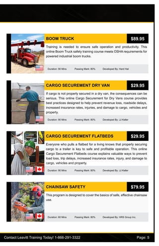 Contact Leavitt Training Today! 1-866-291-3322				 Page: 5
BOOM TRUCK
Duration: 90 Mins Passing Mark: 80% Developed By: Hard Hat
Training is needed to ensure safe operation and productivity. This
online Boom Truck safety training course meets OSHA requirements for
powered industrial boom trucks.
$89.95
CARGO SECUREMENT DRY VAN
Duration: 90 Mins Passing Mark: 80% Developed By: JJ Keller
If cargo is not properly secured in a dry van, the consequences can be
serious. This online Cargo Securement for Dry Vans course provides
best practices designed to help prevent revenue loss, roadside delays,
increased insurance rates, injuries, and damage to cargo, vehicles and
property.
$29.95
CARGO SECUREMENT FLATBEDS
Duration: 90 Mins Passing Mark: 80% Developed By: JJ Keller
Everyone who pulls a flatbed for a living knows that properly securing
cargo to a trailer is key to safe and profitable operation. This online
Cargo Securement Flatbeds course explains valuable ways to prevent
load loss, trip delays, increased insurance rates, injury, and damage to
cargo, vehicles and property.
$29.95
CHAINSAW SAFETY
Duration: 60 Mins Passing Mark: 80% Developed By: HRS Group Inc.
This program is designed to cover the basics of safe, effective chainsaw
use.
$79.95
 