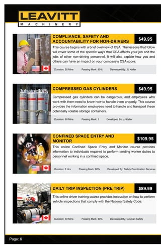 Page: 6							
COMPLIANCE, SAFETY AND
ACCOUNTABILITY FOR NON-DRIVERS
Duration: 90 Mins Passing Mark: 80% Developed By: JJ Keller
This course begins with a brief overview of CSA. The lessons that follow
will cover some of the specific ways that CSA affects your job and the
jobs of other non-driving personnel. It will also explain how you and
others can have an impact on your company’s CSA score.
$49.95
COMPRESSED GAS CYLINDERS
Duration: 60 Mins Passing Mark: 1 Developed By: JJ Keller
Compressed gas cylinders can be dangerous, and employees who
work with them need to know how to handle them properly. This course
provides the information employees need to handle and transport these
potentially volatile storage containers.
$49.95
CONFINED SPACE ENTRY AND
MONITOR
Duration: 3 Hrs Passing Mark: 80% Developed By: Safety Coordination Services
This online Confined Space Entry and Monitor course provides
information to individuals required to perform tending worker duties to
personnel working in a confined space.
$109.95
DAILY TRIP INSPECTION (PRE TRIP)
Duration: 60 Mins Passing Mark: 80% Developed By: CayCan Safety
This online driver training course provides instruction on how to perform
vehicle inspections that comply with the National Safety Code.
$89.99
 