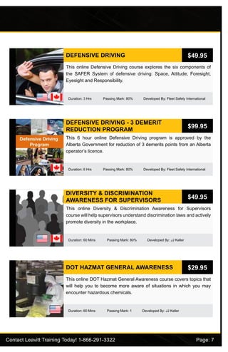 Contact Leavitt Training Today! 1-866-291-3322				 Page: 7
DEFENSIVE DRIVING
Duration: 3 Hrs Passing Mark: 80% Developed By: Fleet Safety International
This online Defensive Driving course explores the six components of
the SAFER System of defensive driving: Space, Attitude, Foresight,
Eyesight and Responsibility.
$49.95
DEFENSIVE DRIVING - 3 DEMERIT
REDUCTION PROGRAM
Duration: 6 Hrs Passing Mark: 80% Developed By: Fleet Safety International
This 6 hour online Defensive Driving program is approved by the
Alberta Government for reduction of 3 demerits points from an Alberta
operator’s licence.
$99.95
DIVERSITY & DISCRIMINATION
AWARENESS FOR SUPERVISORS
Duration: 60 Mins Passing Mark: 80% Developed By: JJ Keller
This online Diversity & Discrimination Awareness for Supervisors
course will help supervisors understand discrimination laws and actively
promote diversity in the workplace.
$49.95
DOT HAZMAT GENERAL AWARENESS
Duration: 60 Mins Passing Mark: 1 Developed By: JJ Keller
This online DOT Hazmat General Awareness course covers topics that
will help you to become more aware of situations in which you may
encounter hazardous chemicals.
$29.95
 