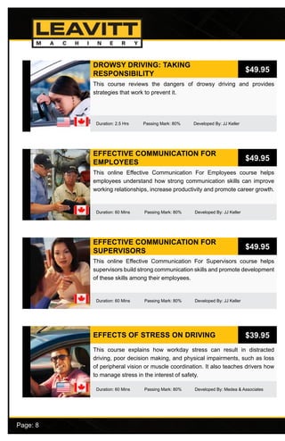 Page: 8							
DROWSY DRIVING: TAKING
RESPONSIBILITY
Duration: 2.5 Hrs Passing Mark: 80% Developed By: JJ Keller
This course reviews the dangers of drowsy driving and provides
strategies that work to prevent it.
$49.95
EFFECTIVE COMMUNICATION FOR
EMPLOYEES
Duration: 60 Mins Passing Mark: 80% Developed By: JJ Keller
This online Effective Communication For Employees course helps
employees understand how strong communication skills can improve
working relationships, increase productivity and promote career growth.
$49.95
EFFECTIVE COMMUNICATION FOR
SUPERVISORS
Duration: 60 Mins Passing Mark: 80% Developed By: JJ Keller
This online Effective Communication For Supervisors course helps
supervisors build strong communication skills and promote development
of these skills among their employees.
$49.95
EFFECTS OF STRESS ON DRIVING
Duration: 60 Mins Passing Mark: 80% Developed By: Medea & Associates
This course explains how workday stress can result in distracted
driving, poor decision making, and physical impairments, such as loss
of peripheral vision or muscle coordination. It also teaches drivers how
to manage stress in the interest of safety.
$39.95
 