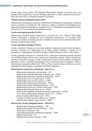 Fakultet Tehničkih Nauka | Departman za Industrijsko inženjerstvo i menadžment
10 Organizacija i upravljanje razvojem profesionalnog fudbalskog kluba
10
suštinu sporta. Svake godine CIFP dodeljuje Međunarodne nagrade za fer-plej, koje se na
predlog raznih organizacija i javnosti dodeljuju sportistima za njihov doprinos afirmaciji fer-
pleja, bez obzira da li su olimpijski šampioni ili početnici.
Međunarodni paraolimpijski komitet (IPC)
Međunarodni paraolimpijski komitet je reprezentativna Međunarodna organizacija vrhunskog
sporta za sportiste sa invaliditetom. IPC organizuje, nadzire i koordinira Paraolimpijske igre i
druga multi-sportska takmičenja na vrhunskom nivou. U Međunarodni paraolimpijski komitet
učlanjeno je 160 nacionalnih paraolimpijskih komiteta.
Svetska anti-doping agencija (WADA)
Međunarodni olimpijski komitet organizovao je u Lozani od 2. do 4. februara 1999. godine
Svetsku konferenciju o dopingu.Na osnovu zaključaka Konferencije, 10. novembra 1999.
osnovana je Svetska anti-doping agencija sa zadatkom da promoviše i koordinira borbu protiv
dopinga u međunarodnom sportu.
Svetsko udruženje olimpijaca (WOA)
Svetsko udruženje olimpijaca je nezavisna globalna organizacija predstavnika olimpijaca.
Inicijator osnivanja ove organizacije bio je Huan Antonio Samaran, a temelji su joj
postavljeni na Stogodišnjem olimpijskom kongresu MOK održanom u Parizu 1994. godine.
Svetsko udruženje olimpijaca je osnovano da bi u aktivnosti olimpijskog pokreta uključilo
oko 100.000 olimpijaca širom sveta i promovisalo olimpijske principe i važnost obrazovanja
sportista, borbu protiv dopinga i nasilja i netolerancije u sportu, davalo podršku raznolikosti i
jednakosti u sportu i sportskom menadžmentu, kao i ostvarivanju prava olimpijaca i učešće u
humanitarnim programima.Pokrovitelj WOA je Huan Antonio Samaran (Španija), počasni
predsednik Žak Rog (Belgija), a predsednik Pal Šmit (Mađarska).
Multi-sportske organizacije i takmičenja – Sport za sve
- Međunarodna federacija za školski sport – ISF
- Međunarodna katolička federacija za školski sport – FISEC
- Međunarodna laburistička sportska konfederacija – CSIT
- Međunarodni savet za vojnički sport – CISM
- Međunarodna unija za sport u policiji – USIP
- Međunarodno udruženje sportskih igara – IWGA
- Međunarodni komitet Mediteranskih igara – CIJM
- Međunarodna federacija za fizičko obrazovanje – FIEP
- Međunarodna federacija Sport za sve – FISPT
- Međunarodna skupština nacionalnih sportskih organizacija – IANOS
- Trim i fitnes međunarodno udruženje Sport za sve – TAFISA
- Komitet međunarodnih dečijih igara – CICG
- Evropska nevladina sportska organizacija – ENGSO
- Međunarodno udruženje igara veterana – IMGA
Obrazovanje i širenje olimpijskih ideala – FER-PLEJ
- Međunarodna olimpijska akademija – AIO
- Međunarodni komitet “Pjer de Kuberten” – CIPC
- Institut Pjer de Kuberten – IPC
- Udruženje paniberijskih olimpijskih akademija – AIAO
- Međunarodni petoboj – PI
- Međunarodni komitet za fer-plej – CIFP
 