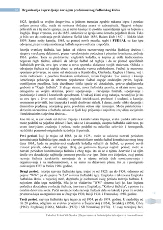 Fakultet Tehničkih Nauka | Departman za Industrijsko inženjerstvo i menadžment
13 Organizacija i upravljanje razvojem profesionalnog fudbalskog kluba
13
1823, igrajući sa svojim drugovima, u jednom trenutku zgrabio rukama loptu i potrčao
poljem prema cilju, mada su nepisana običajna prava to zabranjivala. Njegovi vršnjaci
prihvatili su i taj način igranja, pa je nešto kasnije to postala najomiljenija igra sa loptom u
Ragbiju. Dugo vremena, sve do 1855., utakmice se igraju samo između pojedinih škola. Tako
je bilo sve do osnivanja prvih klubova: Šefild klub 1855, Halam klub 1857. i Blekhit klub
1859. Samo nešto kasnije, 1863, uz pomoć novih pravila, ragbi i FUDBAL su kao igre
odvojene, pa je istorija modernog fudbala upravo od tada i započela.
Istorija svetskog fudbala, kao jedan od vidova raznovrsnog razvitka ljudskog društva i
njegove sveukupne delatnosti, prema verodostojnim podacima i pisanim hronikama, počinje
1863. godine. Tada su predstavnici engleskih koledža, u kojima je dotle tradicionalno,
negovan ragbi fudbal, odlučili da odvoje fudbal od ragbija i da uz pomoć specifičnih
fudbalskih pravila, ovu igru uvrste u novu sportsku aktivnost svojih studenata. Odluka o
odvajanju fudbala od ragbija ubrzo se pokazala veoma celishodnom. Fudbal je masovno,
spontano prihvaćen, ne samo od studenata u Kembridžu, Oksfordu, Ragbiju i Harou, već i
medu radničkom, a posebno školskom omladinom, širom Engleske. Sve analize i kasnija
istraživanja pokazuju da ubrzanu popularnost fudbal duguje ondašnjim prvim, logički
osmišljenim pravilima, koja decidirano štitila igrače od dotadašnje, gotovo gladijatorske
grubosti u "Ragbi fudbalu". S druge strane, nova fudbalska pravila, u okviru nove igre,
omogućila su svojim akterima, pored ispoljavanja i razvijanja fizičkih, ispoljavanje i
podsticanje i umnih i kreativnih sposobnosti. U takvoj klimi svog rađanja, razumljivo je što
su ovu igru u život uveli ondašnji engleski intelektualci, profesori i studenti, a kasnije,
vremenom prihvatili, bez izuzetaka i ostali društveni staleži. I danas, posle toliko decenija i
dinamično pređenog istorijskog puta, prvobitan odnos nije izmenjen. Medu pristalicima i
aktivnim učesnicima u fudbalu, nalaze se ljudi koji pripadaju i najnižim i najvišim socijalnim
i intelektualnim slojevima društva...
Kao što se, u zavisnosti od dužine trajanja i karakteristika trajanja, svaka ljudska aktivnost
može podeliti na pojedine delove i faze, tako se i dosadašnja, ukupna fudbalska aktivnost, po
svom istorijskom značenju i pečatu, može podeliti na nekoliko celovitih i homogenih,
različitih i ponaosob originalnih razdoblja ili perioda.
Prvi period, koji je trajao od 1863. pa do 1925., može se uslovno nazvati periodom
konstituisanja fudbalske igre, mada se u terminološkom smislu fudbal konstituisao onog istog
dana 1863., kada su predstavnici engleskih koledža odlučili da fudbal, uz pomoć novih
trinaest pravila, odvoje od ragbija. Ovaj, po godinama trajanja najduži period, može se
nazvati periodom konstituisanja fudbala i zbog toga, što su se u njemu dešavale i sa njim
desile sve dosadašnje najbitnije promene pravila ove igre. Osim ove činjenice, ovaj period
razvoja fudbala karakterišu nastojanja da u njemu ovlada duh sporazumevanja i
organizovanja i na međunarodnom, a ne samo na državnom planu, što je i postignuto
osnivanjem FIFE u Parizu 1904. godine.
Drugi period, istorije razvoja fudbalske igre, trajao je od 1925. pa do 1954, odnosno od
pojave "WW" pa do pojave "4:2:4" sistema fudbalske igre. Engleska i takozvana Engleska
fudbalska škola, u najvećoj meri, doprinela je osobenosti ovog perioda razvoja fudbala. U
najvećem delu toga razdoblja, bila je to vladavina "WM" sistema koji je, kao logicna
posledica dotadašnje evolucije fudbala, inoviran u Engleskoj, "Kolevci fudbala", a potom i u
ostalim delovima sveta. Pečat ovom periodu razvoja fudbala dala su takođe i prva tri svetska
prvenstva koja su organizovana u Urugvaju 1930, Italiji 1934. i Francuskoj 1938. godine.
Treći period, razvoja fudbalske igre trajao je od 1954. pa do 1974. godine. U razdoblju od
tih 20 godina, odigrana su svetska prvenstva u Švajcarskoj (1954), Švedskoj (1958), Čileu
(1962), Engleskoj (1966), Meksiku (1970) i SR Nemačkoj (1974). U ovoj razvojnoj fazi,
 