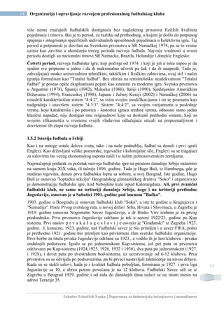 Fakultet Tehničkih Nauka | Departman za Industrijsko inženjerstvo i menadžment
14 Organizacija i upravljanje razvojem profesionalnog fudbalskog kluba
14
više nema značajnih fudbalskih dostignuća bez naglašenog prisustva fizičkih kvaliteta
pojedinaca i timova. Bio je to period, za razliku od prethodnog, u kojem je došlo do potpunog
spajanja i integrisanja specifičnih individualnih sposobnosti pojedinaca u kolektivnu igru. Taj
period u potpunosti je dovršen na Svetskom prvenstvu u SR Nemačkoj 1974, pa se to vreme
uzima kao završno u okončanju trećeg perioda razvoja fudbala. Najveće vrednosti u ovom
periodu dostigli su nacionalni timovi SR Nemacke, Brazila, Holandije i donekle Engleske.
Četvrti period, razvoja fudbalske igre, koji počinje od 1974. i koji je još u toku uspeo je da
sjedini sve pripreme u jednu i da ih maksimalno učvrsti pa čak i da ih unapredi. Tada je,
zahvaljujući onako univerzalnim tehničkim, taktičkim i fizičkim zahtevima, ovaj stil i način
igranja formulisan kao "Totalni fudbal". Bez obzira na terminološku neadekvatnost "Totalni
fudbal" je postao opšte eksploatisani pojam kao sinonim za modernu igru. Svetska prvenstva
u Argentini (1978), Španiji (1982), Meksiku (1986), Italiji (1990), Sjedinjenim Američkim
Državama (1994), Francuskoj (1998), Japanu i Južnoj Koreji (2002) i Nemačkoj (2006) su
iznedrili karakterističan sistem "4:4:2", sa svim svojim modifikacijama i on se posmatra kao
nadgradnja i usavršeni sistem "4:3:3". Sistem "4:4:2", sa svojim varijantama u poslednje
vreme, koje karakterišu i po petorica - šestorica igraca sredine terena, odnosno samo jedan
klasični napadač, nije dostigao onu originalnost koju su dostizali prethodni sistemi, koji su
svojom efikasnošću u vremenu svojih vladavina odlučujuće uticali na prepoznatljivost i
dovršenost tih etapa razvoja fudbala.
1.5.2 Istorija fudbala u Srbiji
Kao i na mnoge ostale delove sveta, tako i na naše podneblje, fudbal su doneli i prvi igrali
Englezi. Kao državljani velike pomorske, trgovačke i kolonijalne sile, Englezi su se tragajući
za uslovima što većeg ekonomskog uspona našli i u našim južnoslovenskim zemljama.
Najznačajniji podatak za početak razvoja fudbalske igre na prostore današnje Srbije nalazimo
na samom kraju XIX veka, ili tačnije 1896. godine. Tada je Hugo Buli, iz Hamburga, gde je
studirao trgovinu, doneo prvu fudbalsku loptu sa sobom, u svoj Beograd. Iste godine, Hugo
Buli je osnovao "loptačku sekciju" Beogradskog gimnastičkog društva "Soko" i organizovao
je demonstraciju fudbalske igre, kod Nebojšine kule ispod Kalemegdana. Ali, prvi zvanični
fudbalski klub, ne samo na teritoriji današnje Srbije, nego i na teritoriji prethodne
Jugoslavije, osnovan je u Subotici 1901. godine pod imenom "Bačka".
1903. godine u Beogradu je osnovan fudbalski klub "Soko", a iste te godine u Kragujevcu i
"Šumadija". Posle Prvog svetskog rata, u novoj državi Srba, Hrvata i Slovenaca, u Zagrebu je
1919. godine osnovan Nogometni Savez Jugoslavije, a dr Hinko Virc izabran je za prvog
predsednika. Prvo prvenstvo Jugoslavije održano je tek u sezoni 1922/23. godine po Kup
sistemu. Prvi naslov p r v a k a J u g o s l a v i j e osvojio je "Građanski" iz Zagreba 1923.
godine. I, konacno, 1923. godine, naš Fudbalski savez je bio primljen i u savez FIFA, pošto
je prethodno 1921. godine bio primljen kao privremeni član svetske fudbalske organizacije.
Prve borbe za titulu prvaka Jugoslavije održane su 1923., a vodilo ih je šest klubova - prvaka
ondašnjih podsaveza. Igralo se po jednostrukom Kup-sistemu, još pet puta su prvenstva
održavana po Kup-sistemu (1924,1925, 1926, 1932 i 1936), dva puta po jednostrukom (1927.
i 1928), i devet puta po dvostrukom bod-sistemu, uz ucestvovanje od 6-12 klubova. Prva
prvenstva su se odvijala po podsavezima, pa bi prvaci nastavljali takmičenje na nivou države.
Kada su se stekli uslovi, kada je i kvalitet fudbala poboljšan, formirana je 1927. i prva liga
Jugoslavije sa 10, a ubrzo potom povećana je na 12 klubova. Fudbalski Savez seli se iz
Zagreba u Beograd 1929. godine i od tada do današnjih dana nalazi se na istom mestu na
adresi Terazije 35.
 