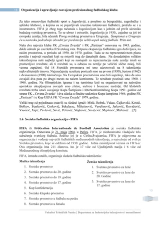 Fakultet Tehničkih Nauka | Departman za Industrijsko inženjerstvo i menadžment
15 Organizacija i upravljanje razvojem profesionalnog fudbalskog kluba
15
Za tako omasovljen fudbalski sport u Jugoslaviji, a posebno za beogradske, zagrebačke i
splitske klubove, u kojima su se pojavljivali izuzetno talentovani fudbaleri, pročulo se i u
inostranstvu. FIFA je zbog toga računala s Jugoslavijom kao s jednim od prvih učesnika
budućeg svetskog prvenstva. To se ubrzo i ostvarilo. Jugoslavija je 1930., zajedno sa još tri
evropske zemlje, bila učesnik Prvog svetskog prvenstva u Urugvaju. Šampionat u Urugvaju
ću u nastavku podrobnije obraditi jer predstavlja veliki uspeh našeg fudbala. Prim.aut.
Naša dva najveća kluba FK „Crvena Zvezda“ i FK „Partizan“ osnovana su 1945. godine,
dakle odmah po završetku II Svetskog rata. Potpunu ekspanziju fudbalska igra doživljava, na
našim prostorima, u periodu od 1950. do 1970. godine. Tada se na reprezentativnom planu
postižu i najveći rezultati koji su ostavili trag do današnjih dana. Na dosadašnjim velikim
takmičenjima naši najbolji igrači koji su nastupali za reprezentaciju naše zemlje imali su
promenljive rezultate, ali ti rezultati su, u odnosu na zemlje po veličini slične našoj, bili
veoma zapaženi. Od 18 Svetskih prvenstava mi smo učestvovali na 8 takmičenja
najkvalitetnijih timova. Najznačajnije rezultate postizali smo na prvom (1930), šestom (1962)
i dvanaestom (1990) takmičenju. Na Evropskim prvenstvima smo bili uspešniji, tako da smo
osvajali dva puta po drugo mesto na našem kontinentu. Te rezultate postizali smo 1960. i
1968. godine. Na Olimpijskim igrama i na turnirima koji su organizovani na najvećim
sportskim okupljanjima osvajali smo zlatne, srebrne i bronzane medalje. Od klubskih
rezultata treba istaći osvajanje Kupa Šampiona i Interkontinentalnog Kupa 1991. godine od
strane FK „ Crvena Zvezda“ i dva ulaska u finalne utakmice Kupa šampiona 1966. godine FK
„Partizan“ i u Kup UEFA FK “Crvena Zvezda“ 1979. godine.
Veliki trag od pojedinaca ostavili su sledeci igrači: Mitić, Bobek, Vukas, Čajkovski, Kostić,
Boškov, Stanković, Crnković, Šekularac, Milutinović, Veselinović, Jerković, Kovačević,
Vasović, Xajić, Pavlović, Savić, Petrović, Stojković, Savićević. Mijatović, Mirković… [5]
1.6 Svetska fudbalska organizacija - FIFA
FIFA ili Fédération Internationale de Football Association je svetska fudbalska
organizacija. Osnovana je 21. maja 1904. u Parizu. FIFA, je međunarodno vladajuće telo
udruženja svetskog fudbala. Sedište joj je u Cirihu,Švajcarska, FIFA je odgovorna za
organizaciju i vođenje najvećih fudbalskih međunarodnih takmičenja, a najvažnije od svih je
Svetsko prvenstvo, koje se održava od 1930. godine. Jedna zanimljivost vezana za FIFA-u:
Ova organizacija ima 211 članova, što je 17 više od Ujedinjenih nacija i 6 više od
Međunarodnog olimpijskog komiteta.
FIFA, između ostalih, organizuje sledeća fudbalska takmičenja:
Muška takmičenja
1. Svetsko prvenstvo
2. Svetsko prvenstvo do 20. godine
3. Svetsko prvenstvo do 19. godine
4. Svetsko prvenstvo do 17. godine
5. Kup konfederacija
6. Svetsko klupsko prvenstvo
7. Svetsko prvenstvo u fudbalu na pesku
8. Svetsko prvenstvo u futsalu
Ženska takmičenja
1. Svetsko prvenstvo za žene
2. Svetsko prvenstvo za žene do
20. Godine
3. Svetsko prvenstvo za žene do
17. godine
 