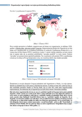 Fakultet Tehničkih Nauka | Departman za Industrijsko inženjerstvo i menadžment
16 Organizacija i upravljanje razvojem profesionalnog fudbalskog kluba
16
Na slici 1 je prikazano 6 regiona FIFA.
Slika 1: Članice FIFA
Prvo svetsko prvenstvo u fudbalu, organizovano od strane ove organizacije, je održano 1930.
godine u Montevideu, glavnom gradu Urugvaja. Reprezentacija Kraljevine Jugoslavije je bila
jedan od 4 predstavnika sa evropskog kontinenta (4 selekcije Ujedinjenog Kraljevstva u to
vreme nisu ni bile članice FIFE) i zauzela je visoko 3. mesto, tačnije utakmica za treće mesto
nije ni igrana tako da su poraženi polufinalisti ‘navodno podelili’ to treće mesto. Kažem
‘navodno’ jer postoji dosta oprečnih podataka. Na zvaničnom web portalu FIFA u podmeniju
u kome je izveštaj sa Prvog šampionata sveta, na zvaničnoj tabeli stoji sledeći poredak:
Slika 2: Tabela Urugvaj 1930.(oficijelni web portal FIFA) [6]
Šampionat je osvojio domaćin Urugvaj pobedom nad Argentinom u finalu, i to nije sporno.
Sporan je podatak da je USA treća a Jugoslavija četvrta. U prilog ovome ide i intervju koji je
dao naslednik porodice Hadži iz Novog Sada, čiji je otac bio vođa puta Jugoslovenske
reprezentacije, što dokazuje da je Jugoslavija osvojila treće mesto i bronzanu medalju.
Nije tačno da je Jugoslavija bila četvrta, jer smo mi u polufinalu izgubili od Urugvaja, koji je potom pobedio
Argentinu u finalu i postao prvi svetski prvak. Pošto se zbog nedostatka novca nije odigravala utakmica za
treće mesto, to mesto pripadalo je ekipi koja je u polufinalu izgubila od pobednika finala, dok je četvrto
mesto zauzela ekipa Sjedinjenih Američkih Država koja je u polufinalu izgubila od Argentine. Da je
drugačije, ova bronzana medalja ne bi sada bila tu. Ovo je jedina bronzana medalja sa Svetskog prvenstva
u Urugvaju, jer se zbog uštede medalje nisu delile svim članovima reprezentacije, već je uručena jedna, i to
šefu delegacije. Zato je njena vrednost neprocenjiva - navodi Kosta Hadži. - priča za „Blic“ Kosta Hadži, sin
pokojnog dr Koste Hadžija, dok nam pokazuje album sa starim razglednicama i fotografijama koje je njegov
otac doneo iz Urugvaja te davne 1930. godine. [7]
 