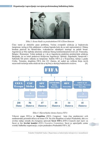 Fakultet Tehničkih Nauka | Departman za Industrijsko inženjerstvo i menadžment
17 Organizacija i upravljanje razvojem profesionalnog fudbalskog kluba
17
Slika 3: Kosta Hadži sa predsednikom FIFA Žilom Rimeom
Čitav turnir je obeležilo puno problema, Većina evropskih selekcija je bojkotovala
šampionat, razlog je bila udaljenost a urbana legenda kaže da su naši reprezentativci 18dana
brodom putovali do Montevidea, svakodnevno odrađujući treninge na palubi broad.
Jugoslavija je bila najbolje plasirana selekcija Starog kontinenta(učestvovali još: Francuska,
Belgija i Rumunija). Važan podatak je i da je Jugoslaviju praktično predstavljala selekcija
Beograda, jer su ostali podsavezi Kraljevine Jugoslavije: Splitski, Zagrebački, Sarajevski i
Subotički bili protiv odlaska na šampionat. Sedište FIFA je u Švajcarskoj, tačnije u gradu
Cirihu. Trenutno, skupštinu FIFA čini 211 članica, ali sudeći po velikom broju novih
nezavisnih teritorija treba očekivati da se taj broj u skorijoj budućnosti uvećava. [6]
56
članova
47
članova
10
članova
14
članova
41
članova
FIFA
UEFA
Evropa
CAF
Afrika
CONCACAF
Centralna i Severna
Amerika
CONMEBOL
Južna
Amerika
AFC
Asia
OFC
Austraalija
5
FEDERACIJA
5
FEDERACIJA
4
FEDERACIJA
54
člana
Slika 4: Hijerarhijska shema članica FIFA
Vrhovni organ FIFA-e je Skupština (FIFA Congress) koju čine predstavnici svih
međunarodno priznatih država od strane UN. Na čelu Skupštine se nalazi Predsednik, dok sve
izvršne radnje između dva kongresa sprovodi Savet FIFA (FIFA Council) stari naziv za
Savet je bio Izvršni komitet (FIFA Executive Committee). Savet je upravljački centar
svetske fudbalske organizacije, a njim predsedava Predsednik FIFA. [6]
 