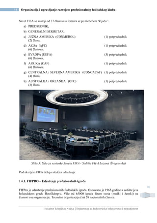 Fakultet Tehničkih Nauka | Departman za Industrijsko inženjerstvo i menadžment
18 Organizacija i upravljanje razvojem profesionalnog fudbalskog kluba
18
Savet FIFA se sastoji od 37 članova a formira se po sledećem ‘ključu’:
a) PREDSEDNIK,
b) GENERALNI SEKRETAR,
c) JUŽNA AMERIKA (CONMEBOL) (1) potpredsednik
(2) člana,
d) AZIJA (AFC) (1) potpredsednik
(6) članova,
e) EVROPA (UEFA) (3) potpredsednik
(6) članova,
f) AFRIKA (CAF) (1) potpredsednik
(6) članova,
g) CENTRALNA i SEVERNA AMERIKA (CONCACAF) (1) potpredsednik
(4) člana,
h) AUSTRALIJA i OKEANIJA (OFC) (1) potpredsednik
(2) člana.
Slika 5: Sala za sastanke Saveta FIFA - Sedište FIFA Lozana (Švajcarska)
Pod okriljem FIFA deluju sledeća udruženja:
1.6.1. FIFPRO – Udruženje profesionalnih igrača
FIFPro je udruženje profesionalnih fudbalskih igrača. Osnovano je 1965.godine a sedište je u
holandskom gradu Hoofddorp-u. Više od 65000 igrača širom sveta (muški i ženski) su
članovi ove organizacije. Trenutno organizaciju čini 58 nacionalnih članica.
 