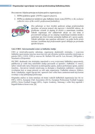Fakultet Tehničkih Nauka | Departman za Industrijsko inženjerstvo i menadžment
19 Organizacija i upravljanje razvojem profesionalnog fudbalskog kluba
19
Dva osnovna i ključna principa na kojima počiva organizacija su:
1. FIFPro podržava igrače (FIFPro supports players),
2. FIFPro je ekskluzivni kolektivni glas fudbalera širom sveta (FIFPro is the exclusive
collective voice of the world’s professional footballers).
Ovo udruženje se bavi širokim spektrom usluga profesionalnim
igračima, od pravne pomoći oko ugovora i vlasničkih odnosa, do
problerma vezanih za doping ili učešće u nameštanju rezultata.
Takođe organizuju više edukativnih akcija na ovu temu iz
preventivnih razloga, jer su i doping i nameštanje rezultata možda i
najštetnije (po život čoveka) anomalije fudbala ali i sporta uopšte.
Takođe udruženje ima zapažene aktivnosti i na polju borbe protiv
rasizma i problema koji profesionalni igrači dobijaju po prestanku
igračke karijere.
1.6.2. CIES - Internacionalni centar za fudbalske studije
CIES je istraživačko-naučno udruženje, organizacija akademskih stručnjaka, i svojevrsna
fudbalska opservatorija, koja kao nezavisno telo radi oficijelno različita statistička istraživanja za
potrebe FIFA i UEFA. CIES je osnovao Dr. Raffaele Poli and Dr. Loic Ravanel, 2005godine u
Neuchatel-u (Švajcarska)
Od 2005, akademski tim stručnjaka zaposlenih u ovoj svojevrsnoj fudbalskoj opservatoriji,
publikovao je veliki broj statističkih studija povezanih sa sportom i fudbalom. U osnovi,
njihov istraživački rad je fokusiran na demografiju igrača, analize performansi igrača, analize
transfera... Inovativne metode istraživanja su dostupne u besplatnim nedeljnim i mesečnim
izveštajima koji se mogu preuzeti sa web sajta organizacije. Fudbalske ustanove, klubovi,
škole i akademije, organi liga pa čak i sponzori čine veliku bazu zainteresovanih koji koriste
izveštaje u cilju poboljšanja poslovanja.
Originalne analize se često naručuju od strane vodećih fudbalskih organizacija kao što su:
FIFA, UEFA, European Club Association (ECA), European Professional Football Leagues
(EPFL), Swiss Football League (SFL), Aspire Academy, Samsung i veliki broj uspešnih i
bogatih klubova širom sveta. [8]
 