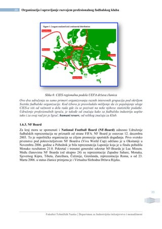 Fakultet Tehničkih Nauka | Departman za Industrijsko inženjerstvo i menadžment
20 Organizacija i upravljanje razvojem profesionalnog fudbalskog kluba
20
Slika 6: CIES regionalna podela UEFA država članica
Ovo dva udruženja su samo primeri organizovanja raznih interesnih grupacija pod okriljem
Svetske fudbalske organizacije. Kod izbora je preovladalo mišljenje da će pojašnjenje uloge
CIES-a viti od važnosti u delu rada gde ću se pozivati na neke njihove statističke podatke.
Udruženje profesionalnih igrača, je takođe od značaja kako za fudbalsku industriju uopšte
tako i za ovaj rad jer je Igrač, humani resurs, od velikog značaja za Klub.
1.6.3. NF Board
Za kraj mora se spomenuti i National Football Board (NF-Board) odnosno Udruženje
fudbalskih reprezentacija ne priznatih od strane FIFA. NF Board je osnovan 12. decembra
2003. To je nepolitička organizacija sa ciljem promocije sportskih događanja. Prvo svetsko
prvenstvo pod pokroviteljstvom NF Board-a (Viva World Cup) održano je u Oksitaniji u
Novembru 2006. godine a Pobednik je bila reprezenatcija Laponije koja je u finalu pobedila
Monako rezultatom 21:0. Pokretač i trenutni generalni sekretar NF-Boarda je Luc Misson.
Među članovima NF Boarda (od ukupno 24) su reprezentacije Zapadne Sahare, Monaka,
Sjevernog Kipra, Tibeta, Zanzibara, Čečenije, Grenlanda, reprezentacija Roma, a od 23.
Marta 2006. u status članice primjena je i Virtualna Slobodna Država Rijeka.
 