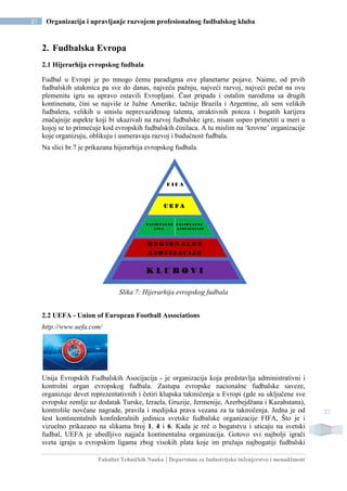 Fakultet Tehničkih Nauka | Departman za Industrijsko inženjerstvo i menadžment
21 Organizacija i upravljanje razvojem profesionalnog fudbalskog kluba
21
2. Fudbalska Evropa
2.1 Hijerarhija evropskog fudbala
Fudbal u Evropi je po mnogo čemu paradigma ove planetarne pojave. Naime, od prvih
fudbalskih utakmica pa sve do danas, najveću pažnju, najveći razvoj, najveći pečat na ovu
plemenitu igru su upravo ostavili Evropljani. Čast pripada i ostalim narodima sa drugih
kontinenata, čini se najviše iz Južne Amerike, tačnije Brazila i Argentine, ali sem velikih
fudbalera, velikih u smislu neprevaziđenog talenta, atraktivnih poteza i bogatih karijera
značajnije aspekte koji bi ukazivali na razvoj fudbalske igre, nisam uspeo primetiti u meri u
kojoj se to primećuje kod evropskih fudbalskih činilaca. A tu mislim na ‘krovne’ organizacije
koje organizuju, oblikuju i usmeravaju razvoj i budućnost fudbala.
Na slici br.7 je prikazana hijerarhija evropskog fudbala.
Slika 7: Hijerarhija evropskog fudbala
2.2 UEFA - Union of European Football Associations
http://www.uefa.com/
Unija Evropskih Fudbalskih Asocijacija - je organizacija koja predstavlja administrativni i
kontrolni organ evropskog fudbala. Zastupa evropske nacionalne fudbalske saveze,
organizuje devet reprezentativnih i četiri klupska takmičenja u Evropi (gde su uključene sve
evropske zemlje uz dodatak Turske, Izraela, Gruzije, Jermenije, Azerbejdžana i Kazahstana),
kontroliše novčane nagrade, pravila i medijska prava vezana za ta takmičenja. Jedna je od
šest kontinentalnih konfederalnih jedinica svetske fudbalske organizacije FIFA, Što je i
vizuelno prikazano na slikama broj 1, 4 i 6. Kada je reč o bogatstvu i uticaju na svetski
fudbal, UEFA je ubedljivo najjača kontinentalna organizacija. Gotovo svi najbolji igrači
sveta igraju u evropskim ligama zbog visokih plata koje im pružaju najbogatiji fudbalski
R E G I O N A L N E
A S O C I J A C I J E
K L U B O V I
F I F A
U E F A
N A C I O N A L N E N A C I O N A L N E
L I G E A S O C I J A C I J E
 