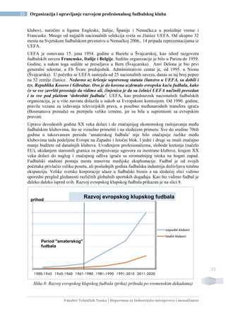 Fakultet Tehničkih Nauka | Departman za Industrijsko inženjerstvo i menadžment
22 Organizacija i upravljanje razvojem profesionalnog fudbalskog kluba
22
klubovi, naročito u ligama Engleske, Italije, Španije i Nemačke,a u poslednje vreme i
Francuske. Mnoge od najjačih nacionalnih selekcija sveta su članice UEFA. Od ukupno 32
mesta na Svjetskom fudbalskom prvenstvu u Nemačkoj 2006., 14 pripada reprezentacijama iz
UEFA.
UEFA je osnovana 15. juna 1954. godine u Bazelu u Švajcarskoj, kao ishod razgovora
fudbalskih saveza Francuske, Italije i Belgije. Sedište organizacije je bilo u Parizu do 1959.
Godine, a nakon toga sedište se preseljava u Bern (Švajcarska). Anri Delona je bio prvi
generalni sekretar, a Eb Švarc predsjednik. Administrativni centar je, od 1995. u Nionu
(Švajcarska). U početku se UEFA sastojala od 25 nacionalnih saveza, danas se taj broj popeo
na 52 zemlje članice. Nedavno uz kršenje sopstvenog statuta članstvo u UEFA, su dobili i
tzv. Republika Kosovo i Gibraltar. Ovo je do korena uzdrmalo evropsku kuću fudbala, kako
će se sve završiti preostaje da vidimo ali, činjenica je da su čelnici UEFA načinili presedan
i to sve pod plaštom ‘dobrobiti fudbala’. UEFA, kao predstavnik nacionalnih fudbalskih
organizacija, je u više navrata dolazila u sukob sa Evropskom komisijom. Od 1990. godine,
pravila vezana za izdavanja televizijskih prava, a posebno međunarodnih transfera igrača
(Bosmanova presuda) su pretrpela velike izmene, jer su bila u suprotnosti sa evropskim
pravom.
Upravo devedestih godina XX veka dolazi i do značajnijeg ekonomskog raslojavanja među
fudbalskim klubovima, što se vizuelno primetiti i na sledećem primeru. Sve do sredine 70tih
godina u takozvanom periodu ‘amaterskog fudbala’ nije bilo značajnije razlike među
klubovima tada podeljene Evrope na Zapadni i Istočni blok. I jedni i drugi su imali značajno
manje budžete od današnjih klubova. Uvođenjem profesionalizma, slobode kretenja (načelo
EU), ukidanjem starosnih granica za potpisivanje ugovora za inostrane klubove, krajem XX
veka dolazi do naglog i značajnog odliva igrača sa siromašnijeg istoka na bogati zapad.
Fudbalski stadioni postaju mesta masovne medijske eksploatacije. Fudbal je od svojih
početaka privlačio veliku posetu, ali poslednjih godina fudbalska industrija doživljava totalnu
ekspanziju. Velike svetske korporacije ulaze u fudbalski biznis a na sledećoj slici vidimo
uporedni pregled gledanosti različitih globalnih sportskih događaja. Kao što vidimo fudbal je
daleko daleko ispred svih. Razvoj evropskog klupskog fudbala prikazan je na slici 8.
Slika 8: Razvoj evropskog klupskog fudbala (prikaz prihoda po vremenskim dekadama)
1900-1945 1945-1960 1961-1980 1981-1990 1991-2010 2011-2020
zapadni klubovi
istočni klubovi
Razvoj evropskog klupskog fudbalaprihod
Period ''amaterskog''
fudbala
 