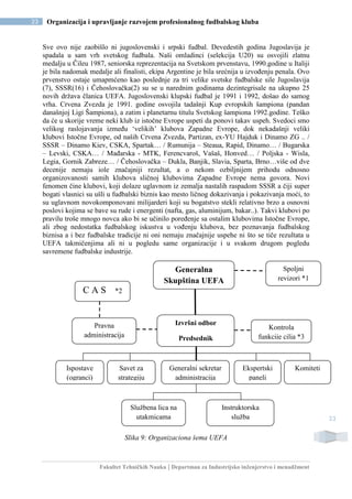 Fakultet Tehničkih Nauka | Departman za Industrijsko inženjerstvo i menadžment
23 Organizacija i upravljanje razvojem profesionalnog fudbalskog kluba
23
Sve ovo nije zaobišlo ni jugoslovenski i srpski fudbal. Devedestih godina Jugoslavija je
spadala u sam vrh svetskog fudbala. Naši omladinci (selekcija U20) su osvojili zlatnu
medalju u Čileu 1987, seniorska reprezentacija na Svetskom prvenstavu, 1990.godine u Italiji
je bila nadomak medalje ali finalisti, ekipa Argentine je bila srećnija u izvođenju penala. Ovo
prvenstvo ostaje umapmćeno kao poslednje za tri velike svetske fudbalske sile Jugoslavija
(7), SSSR(16) i Čehoslovačka(2) su se u narednim godinama dezintegrisale na ukupno 25
novih država članica UEFA. Jugoslovenski klupski fudbal je 1991 i 1992, došao do samog
vrha. Crvena Zvezda je 1991. godine osvojila tadašnji Kup evropskih šampiona (pandan
današnjoj Ligi Šampiona), a zatim i planetarnu titulu Svetskog šampiona 1992.godine. Teško
da će u skorije vreme neki klub iz istočne Evrope uspeti da ponovi takav uspeh. Svedoci smo
velikog raslojavanja između ‘velikih’ klubova Zapadne Evrope, dok nekadašnji veliki
klubovi Istočne Evrope, od naših Crvena Zvezda, Partizan, ex-YU Hajduk i Dinamo ZG .. /
SSSR – Dinamo Kiev, CSKA, Spartak… / Rumunija – Steaua, Rapid, Dinamo… / Bugarska
– Levski, CSKA… / Mađarska - MTK, Ferencvaroš, Vašaš, Honved… / Poljska - Wisla,
Legia, Gornik Zabreze… / Čehoslovačka – Dukla, Banjik, Slavia, Sparta, Brno…više od dve
decenije nemaju iole značajniji rezultat, a o nekom ozbiljnijem prihodu odnosno
organizovanosti samih klubova sličnoj klubovima Zapadne Evrope nema govora. Novi
fenomen čine klubovi, koji dolaze uglavnom iz zemalja nastalih raspadom SSSR a čiji super
bogati vlasnici su ušli u fudbalski biznis kao mesto ličnog dokazivanja i pokazivanja moći, to
su uglavnom novokomponovani milijarderi koji su bogatstvo stekli relativno brzo a osnovni
poslovi kojima se bave su rude i energenti (nafta, gas, aluminijum, bakar..). Takvi klubovi po
pravilu troše mnogo novca ako bi se učinilo poređenje sa ostalim klubovima Istočne Evrope,
ali zbog nedostatka fudbalskog iskustva u vođenju klubova, bez poznavanja fudbalskog
biznisa a i bez fudbalske tradicije ni oni nemaju značajnije uspehe ni što se tiče rezultata u
UEFA takmičenjima ali ni u pogledu same organizacije i u svakom drugom pogledu
savremene fudbalske industrije.
Slika 9: Organizaciona šema UEFA
Generalna
Skupština UEFA
Spoljni
revizori *1
Izvršni odbor
Predsednik
Kontrola
funkcije cilja *3
Pravna
administracija
Savet za
strategiju
Službena lica na
utakmicama
Instruktorska
služba
C A S *2
Generalni sekretar
administracija
KomitetiEkspertski
paneli
Ispostave
(ogranci)
 