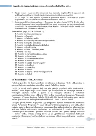 Fakultet Tehničkih Nauka | Departman za Industrijsko inženjerstvo i menadžment
24 Organizacija i upravljanje razvojem profesionalnog fudbalskog kluba
24
*1 Spoljni revizori – nezavisno telo izabrano od stane Generalne skupštine UEFA, uglavnom radi
godišnjeg finansijskog izveštaja koji podnosi pisanim putem članicama skupštine
*2 CAS – ulogu CAS sam pojasnio u jednom od prethodnih poglavlja, nezavisno telo pravnih
eksperata koje radi kao sportski sud odnosno sud za sportsku arbitražu
*3 Governace and Compliance Auditors – 3 Posmatrača (iz redova članica UEFA), Izvršni odbror
postavlja 3 posmatrača koja kontrolišu rad UEFA u smislu ispunjenosti usvojene strategije rada
organizacije. Ovi posmatrači se biraju na period od 4godine. Predavaju izveštaj u pisanoj formi
Izvršnom odboru i Generalnom sekretaru.
Spisak radnih grupa, UEFA Komiteta: [9]
1. Komitet nacionalnih asocijacija
2. Komitet za finansije
3. Komitet za fudbalske sudije
4. Komitet za takmičenja nacionalnih reprezentacija
5. Komitet za klupsko takmičenje
6. Komitet za omladinski i amaterski fudbal
7. Komitet za ženski fudbal
8. Komitet za futsal i fudbal na pesku
9. Komitet HatTrick
10. Komitet za razvoj i tehničku podršku
11. Komitet za licenciranje
12. Komitet za bezbednost i stadione
13. Komitet za medicinu
14. Komitet za igrače, transfere, agente
15. Komitet za legalnost
16. Komitet za marketing
17. Komitet za medije
18. Komitet za Ferplej i društvenu odgovornost
19. Komitet za fudbal
2.3 Bazični fudbal – UEFA Grassroots
Fudbal je sport broj 1 u Evropi, međutim bez obzira na tu činjenicu FIFA i UEFA uočile su
opasnosti koje mogu stajati na putu daljeg razvoja fudbalskog sporta.
Uočljiv je razvoj novih sportova koji sve više postaju popularni među tinejdžerima i
mladima, zatim brojni drugi vidovi zabave koji značajno utiču na smanjenje interesa za
bavljenjem sportom uopšte, a potom i na smanjenje članstva u fudbalskim
organizacijama.Shodno tome, UEFA je 2004. godine pokrenula novi program, "Grassroots
Programme" (Program bazičnog fudbala) čiji je cilj dalje jačanje fudbalskog sporta za čiju
realizaciju su nadležne Radna grupa za bazični fudbal i Panel za bazični fudbal.
Dovoljno govori podatak da je pored Lige šampiona i najvećih kontinentalnih fudbalskih
turnira "Grassroots Programme" jedan od najprioritetnijih programa, u koji UEFA ulaže
značajna sredstva. Program je baziran na sistemu zvezdica, a članstvo i prijem u konvenciju o
bazičnom fudbalu podrazumeva minimalno 1 do maksimalnih 7 zvezdica. Tokom UEFA
Konferencije za predsednike i generalne sekretare, održane 2001. godine u Pragu, uz učešće
51 članice UEFA, između ostalog rečeno je da „predstavnici nacionalnih fudbalskih
asocijacija vide program bazičnog fudbala kao nosioca edukativnog, društvenog i sportskog
razvoja."
 