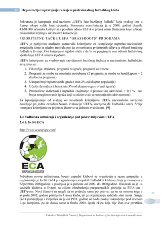 Fakultet Tehničkih Nauka | Departman za Industrijsko inženjerstvo i menadžment
25 Organizacija i upravljanje razvojem profesionalnog fudbalskog kluba
25
Pokrenuta je kampanja pod nazivom „UEFA leto bazičnog fudbala" koja svakog leta u
Evropi okupi veliki broj učesnika. Pomenuta manifestacija je u 2008. godini okupila
4.650.000 učesnika.Uočljiv je i poseban odnos UEFA-e prema onim članicama koje uživaju
maksimalan rejting u okviru ove konvencije.
PRIORITETNE TAČKE UEFA "GRASSROOTS" PROGRAMA
UEFA je pažljivom analizom ustanovila kriterijume za ocenjivanje napretka nacionalnih
asocijacija čime je ujedno trasirala put ka ostvarivanju prioritetnih ciljeva u oblasti bazičnog
fudbala u Evropi. Ovi kriterijumi ujedno služe i da bi se penetrirale one oblasti fudbalskog
sporta koje UEFA smatra ključnim.
UEFA kriterijumi za vrednovanje razvijenosti bazičnog fudbala u nacionalnim fudbalskim
savezima su:
1. Filozofija, struktura, programi za igrače, programi za trenere
2. Programi za osobe sa posebnim potrebama (2 programa za osobe sa hendikepom + 2
društvena programa)
3. Ukupan broj registrovanih igrača ( min 2% od ukupne populacije)
4. Učešće devojčica i žena (min 3% od ukupno registrovanih igrača)
5. Promotivne aktivnosti i napredak (najmanje 4 promotivne aktivnosti + 0,1 % rast
broja neregistrovanih igrača koji su učestvovali u promotivnim aktivnostima)
Za ispunjenjavanje od svakog od navedenih kriterijuma UEFA nacionalnim savezima
dodeljuje po jednu zvezdicu.Nakon evaluacije UEFA, ocenjeno da Fudbalski savez Srbije
ispunjava kriterijume za prijem u članstvo sa jednom zvezdicom. [9]
2.4 Fudbalska udruženja i organizacije pod pokroviteljstvom UEFA
2.4.1. G-14 i ECA
http://www.ecaeurope.com/
Početkom novog milenijuma, bogati zapadni klubovi se organizuju u razne grupacije, a
najpoznatija je G-14. G-14 je organizacija evropskih fudbalskih klubova, koja je osnovana u
Septembru 2000godine, i postojala je u periodu od 2000. do 2008godine. Osnovali su je 14
vodećih klubova u Evropi sa ciljem obezbeđenja pregovoračkih pozicija sa FIFA-om i
UEFA-om. Novi članovi su mogli da se pridruže samo po pozivu, pa su na osnovu toga u
avgustu 2002. godine primljena 4 nova kluba, ali je organizacija zadržala stari naziv. Snagu
G-14 potkrepljuje i činjenica da je od 1991. godine od kada postoji takmičenje pod imenom
Liga šampiona, pa do danas samo u finalu 2004. igrala ekipa koja nije član ove prestižne
 
