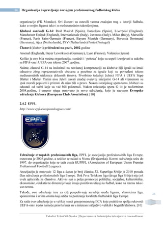 Fakultet Tehničkih Nauka | Departman za Industrijsko inženjerstvo i menadžment
26 Organizacija i upravljanje razvojem profesionalnog fudbalskog kluba
26
organizacije (FK Monako). Svi članovi su ostavili veoma značajan trag u istoriji fudbala,
kako u svojim ligama tako i u međunarodnim takmičenjima.
Klubovi osnivači G-14: Real Madrid (Spain), Barcelona (Spain), Liverpool (England),
Manchester United (England), Internazionale (Italy), Juventus (Italy), Milan (Italy), Marseille
(France), Paris Saint-Germain (France), Bayern Munich (Germany), Borussia Dortmund
(Germany), Ajax (Netherlands), PSV (Netherlands) Porto (Portugal)
Članovi (klubovi) pridruženi na poziv, 2002.godine
Arsenal (England), Bayer Leverkusen (Germany), Lyon (France), Valencia (Spain)
Koliko je ovo bila moćna organizacija, svedoči i ‘pobeda’ koju su uspeli izvojevati u sukobu
sa FIFA-om i UEFA-om tokom 2007. godine.
Naime, članovi G-14 su insistirali na novčanoj kompenzaciji za klubove čiji igrači su imali
odsustvo zbog reprezentativnih obaveza a posebno za igrače koji su povređeni tokom
međunarodnih utakmica državnih timova. Prvobitno tadašnji čelnici FIFA i UEFA Sepp
Blatter i Michel Platini nisu želeli davati značaj ovakvoj inicijativi G-14 ali vremenom su
ipak morali popustiti i priznati da nisu bili u pravu. Nakon istorijskog sporazuma, klubovi su
odustali od tužbi koje su već bili pokrenuli. Nakon rešavanja spora G-14 je rasformiran
2008.godine, i umesto njega osnovano je novo udruženje, koje je nazvano Evropsko
udruženje klubova (European Club Association). [10]
2.4.2 EPFL
http://www.epfl-europeanleagues.com/
Udruženje evropskih profesionalnih liga, EPFL je asocijacija profesionalnih liga Evrope,
osnovana je 2005.godine, a sedište se nalazi u Nionu (Švajcarska). Koreni udruženja sežu do
1997. do organizacije koja se tada zvala EUPPFL (Association of European Union Premier
Professional Football Leagues).
Asocijaciju je osnovalo 12 liga a danas je broj članica 32. Superliga Srbije je 2010 postala
član udruženja profesionalnih liga Evrope. Dok Prva Telekom liga (druga liga Srbije) nije još
uvek aplicirala za članstvo. Aktivni sun a polju promocije političke, socijalne, kulturološke,
ekonomske, edukativne dimenzije koje imaju pozitivan uticaj na fudbal, kako na terenu tako i
van terena.
Takođe, ovo udruženje ima za cilj pospešivanje saradnje među ligama, vlasnicima liga,
sponzorima i svima onima koji utiču na podizanje kvaliteta fudbalskih liga Evrope.
Za sada ovo udruženje je u velikoj senci gorepomenutog ECA koje praktično spolja rukovodi
UEFA-om i često nameće pravila koja su u interesu isključivo velikih i bogatih klubova. [10]
 