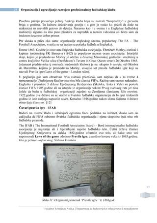 Fakultet Tehničkih Nauka | Departman za Industrijsko inženjerstvo i menadžment
29 Organizacija i upravljanje razvojem profesionalnog fudbalskog kluba
29
Posebnu pažnju posvećuju jednoj funkciji kluba koju su nazvali “hospitallity” u prevodu
briga o gostima. Tu kulturu dočekivanja gostiju ( a gost je svako ko poželi da dođe na
utakmicu) su usavršili gotovo do detalja. Naravno kao i u svemu i u Engleskoj fudbalskoj
mašineriji sigurno da ima puno prostora za napredak u raznim vidovima ali želeo sam da
istaknem izuzetno dobar primer.
Pre ulaska u priču oko same organizacije engleskog saveza, popularnog The FA – The
Football Association, vratiću se na kratko na početke fudbala u Engleskoj.
Davne 1863. Godine je osnovana Engleska fudbalska asocijacija. Ebenezer Morley, osnivač i
kapiten londonskog FK Barnes-a (1862) je popularno nazvan ocem asocijacije. Istorijski
skup, kojim je predsedavao Morley je održan u čuvenoj Masonskoj gostionici smeštenoj u
centru kraljičine Velike ulice (FreeMason’s Tavern in Great Queen street) 26.Oktobra 1863.
Jedanaest predstavnika tj osnivača londonskih klubova je na. ukupno 6 susreta, od Oktobra
do Decembra, kojima je predsedavao Morley, usvojilo set pravila fudbalske igre koji su
nazvali Pravila igre (Laws of the game – London rules).
U poglavlju gde sam obrađivao Prvo svetsko prvenstvo, sam napisao da u to vreme 4
reprezentacije Ujedinjenog Kraljevstva nisu bile članice FIFA. Razlog sam saznao naknadno.
Engleska i preostale 3 države Ujedinjenog Kraljevstva (Škotska, Irska i Vels) su postale
članice FIFA 1905.godine ali su istupile iz organizacije tokom Prvog svetskog rata jer nisu
želele da budu u fudbalskoj organizaciji zajedno sa Zemljama članicama Sile osovine.
1922.godine ove države su se vratile u Svetsku fudbalsku organizaciju da bi opet tridesetih
godina iz istih razloga napustile savez. Konačno 1946.godine nakon sloma fašizma 4 države
obnavljaju članstvo. [12]
Čuvari pravila igre – IFAB
Radeći na ovome Radu i istražujući ogromnu bazu podataka na internet, došao sam do
zaključka da FIFA odnosno Svetska fudbalska organizacija i njena skupština ipak nisu vrh
fudbalske piramide.
The IFAB ( The International Football Association Board) – Bord internacionalne fudbalske
asocijacije je najstarije ali i hijerarhijski najviše fudbalsko telo. Četiri države članice
Ujedinjenog Kraljevstva su daleke 1882.godine oformile ovo telo, ali kako smo već
napomenuli Laws of the game odnosno Pravila igre, zvanično korene vuku iz 1863.godine.
Ovo je primer svojevrsnog Sistema kvaliteta.
Slika 11: Originalni primerak ‘Pravila igre ‘ iz 1863god.
 