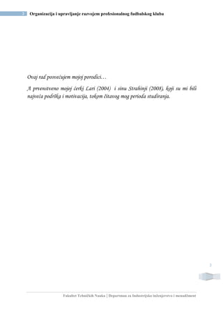 Fakultet Tehničkih Nauka | Departman za Industrijsko inženjerstvo i menadžment
3 Organizacija i upravljanje razvojem profesionalnog fudbalskog kluba
3
Ovaj rad posvećujem mojoj porodici…
A prvenstveno mojoj ćerki Lari (2004) i sinu Strahinji (2008), koji su mi bili
najveća podrška i motivacija, tokom čitavog mog perioda studiranja.
 
