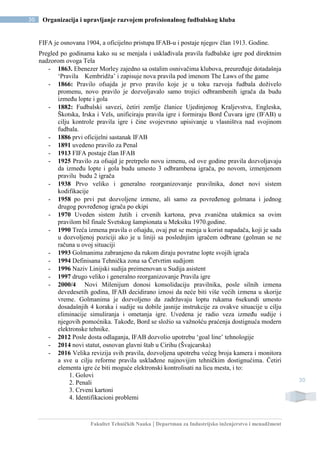 Fakultet Tehničkih Nauka | Departman za Industrijsko inženjerstvo i menadžment
30 Organizacija i upravljanje razvojem profesionalnog fudbalskog kluba
30
FIFA je osnovana 1904, a oficijelno pristupa IFAB-u i postaje njegov član 1913. Godine.
Pregled po godinama kako su se menjala i usklađivala pravila fudbalske igre pod direktnim
nadzorom ovoga Tela
- 1863. Ebenezer Morley zajedno sa ostalim osnivačima klubova, preuređuje dotadašnja
‘Pravila Kembridža’ i zapisuje nova pravila pod imenom The Laws of the game
- 1866: Pravilo ofsajda je prvo pravilo koje je u toku razvoja fudbala doživelo
promenu, novo pravilo je dozvoljavalo samo trojici odbrambenih igrača da budu
između lopte i gola
- 1882: Fudbalski savezi, četiri zemlje članice Ujedinjenog Kraljevstva, Engleska,
Škotska, Irska i Vels, unificiraju pravila igre i formiraju Bord Čuvara igre (IFAB) u
cilju kontrole pravila igre i čine svojevrsno upisivanje u vlasništva nad svojinom
fudbala.
- 1886 prvi oficijelni sastanak IFAB
- 1891 uvedeno pravilo za Penal
- 1913 FIFA postaje član IFAB
- 1925 Pravilo za ofsajd je pretrpelo novu izmenu, od ove godine pravila dozvoljavaju
da između lopte i gola budu umesto 3 odbrambena igrača, po novom, izmenjenom
pravilu budu 2 igrača
- 1938 Prvo veliko i generalno reorganizovanje pravilnika, donet novi sistem
kodifikacije
- 1958 po prvi put dozvoljene izmene, ali samo za povređenog golmana i jednog
drugog povređenog igrača po ekipi
- 1970 Uveden sistem žutih i crvenih kartona, prva zvanična utakmica sa ovim
pravilom bil finale Svetskog šampionata u Meksiku 1970.godine.
- 1990 Treća izmena pravila o ofsajdu, ovaj put se menja u korist napadača, koji je sada
u dozvoljenoj poziciji ako je u liniji sa poslednjim igračem odbrane (golman se ne
računa u ovoj situaciji
- 1993 Golmanima zabranjeno da rukom diraju povratne lopte svojih igrača
- 1994 Definisana Tehnička zona sa Četvrtim sudijom
- 1996 Naziv Linijski sudija preimenovan u Sudija asistent
- 1997 drugo veliko i generalno reorganizovanje Pravila igre
- 2000/4 Novi Milenijum donosi konsolidaciju pravilnika, posle silnih izmena
devedesetih godina, IFAB decidirano iznosi da neće biti više većih izmena u skorije
vreme. Golmanima je dozvoljeno da zadržavaju loptu rukama 6sekundi umesto
dosadašnjih 4 koraka i sudije su dobile jasnije instrukcije za ovakve situacije u cilju
eliminacije simuliranja i ometanja igre. Uvedena je radio veza između sudije i
njegovih pomoćnika. Takođe, Bord se složio sa važnošću praćenja dostignuća modern
elektronske tehnike.
- 2012 Posle dosta odlaganja, IFAB dozvolio upotrebu ‘goal line’ tehnologije
- 2014 novi statut, osnovan glavni štab u Cirihu (Švajcarska)
- 2016 Velika revizija svih pravila, dozvoljena upotreba većeg broja kamera i monitora
a sve u cilju reforme pravila usklađene najnovijim tehničkim dostignućima. Četiri
elementa igre će biti moguće elektronski kontrolisati na licu mesta, i to:
1. Golovi
2. Penali
3. Crveni kartoni
4. Identifikacioni problemi
 