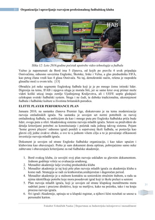 Fakultet Tehničkih Nauka | Departman za Industrijsko inženjerstvo i menadžment
31 Organizacija i upravljanje razvojem profesionalnog fudbalskog kluba
31
Slika 12: Leto 2016.godine početak upotrebe video tehnologije u fudbalu
Važno je napomenuti da Bord ima 5 članova, od kojih po pravilu 4 uvek pripadaju
Osnivačima, odnosno savezima Engleske, Škotske, Irske i Velsa, a glas predsednika FIFA,
kao petog člana vredi kao 4 glasa Osnivača. Na taj, demokratski način, rešena je raspodela
glasačke moći u ovom telu. [13]
Obradiću još neke segmente Engleskog fudbala koji je je po mnogo čemu istinski lider.
Digresija na temu, IFAB i njegova uloga je morala biti, jer se samo kroz ovaj primer može
videti koliki uticaj imaju zemlje Ujedinjenog Kraljevstva, ali i UEFE uopše gledajući
celokupan svetski fudbalski system. Stoga i ne čudi, ta duboka tradicionalna, ukorenjenost
fudbala i fudbalske kulture u životima britanskih porodica.
ELITTE PLAYER PERFORMANCE PLAN
Januara 2010, na sastanku članova Premier lige, diskutovano je na temu modernizacije
razvoja omladinskih igrača. Na sastanku je usvojen set normi potrebnih za razvoj
omladinskog fudbala, sa ambicijom da kao i mnogo puta pre Engleska fudbalska priča bude
lider, ovoga puta u sferi Akademskog sistema razvoja mladih igrača. Setom su predviđeni do
detalja kriterijumi potrebni za konstituisanje i početak rada jednog takvog sistema. Pojam
‘home grown players’ odnosno igrači ponikli u sopstvenoj školi fudbala, se postavlja kao
glavni cilj jedne ovakve obuke, a sve to u jednom višem cilju a to je povećanje efikasnosti
investicije razvoja mladih igrača.
Dokument je usvojen od strane Engleske fudbalske organizacije, i kao takav upućen i
klubovima kao obavezujući. Pošto je sam dokument dosta opširan, pobrojaćemo samo neke
zahtevane i obavezujuće kriterijume za rad fudbalske akademije.
1. Bord svakog kluba, će usvojiti svoj plan razvoja usklađen sa glavnim dokumentom.
Jednom godišnje vršiće se evaluacija urađenog.
2. Menadžer akademije šalje izveštaj predsedniku kluba
3. Menadžer akademije je taj koji piše plan razvoja mladih igrača za akademiju kluba u
kome radi. Strategija se radi za kratkoročan,srednjeročan i dugoročan period.
4. Menadžer akademije je u stalnom kontaktu sa seniorskim stručnim štabom, u radu sa
njima identifikuje potrebe koje mora posedovati igrač koji iz škole prelazi u seniore
5. Plan razvoja mladih igrača, koji je usvojen od strane klupskog mendžmenta mora
sadržati jasne i precizne direktive, koje su merljive, kako na početku, tako i na kraju
procesa razvoja igrača.
6. Svi igrači Akademije, upisuju se u klupski registar, a njihovi lični rezultati se unose u
personalni karton.
 