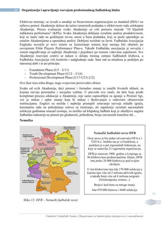 Fakultet Tehničkih Nauka | Departman za Industrijsko inženjerstvo i menadžment
32 Organizacija i upravljanje razvojem profesionalnog fudbalskog kluba
32
Efektivno merenje, se izvodi u saradnji sa Nezavisnom organizacijom za standard (ISO) i uz
njihovu pomoć Akademiju dolaze do tačno izmerenih podataka o efektivnosti rada celokupne
Akademije. Proces evaluacije svake Akademije se vrši pomoću metode "10 ključnih
indikatora performansi" (KPIs). Svaka Akademija dobijene rezultate analize produktivnosti,
koji se inače rade na godišnjem nivou, unosi u bazu podataka, koji se posle upoređuju sa
ostalim Akademijama u uporednoj analizi. Dobijeni rezultati su Javni. Fudbalska Asocijacija
Engleske usvojila je novi sistem za licenciranje trenera koji moraju biti obučeni po
usvojenom Elitte Players Performance Plan-u. Takođe Fudbalska asocijacija je usvojila i
sistem nagrađivanja za najbolje Akademije i pojedince po raznim vidovima uspešnosti. Sve
Akademije (razvojni centri) se nalaze u sklopu trening centara fudblaskih klubova, a
Fudbalska Asocijacija vrši kontrolu i nadgledanje rada. Sam rad sa mladima je podeljen po
starosnoj dobi i to po principu:
- Foundation Phase (U5 – U11)
- Youth Development Phase (U12 – U16)
- Professional Development Phase (U17-U21) [12]
Ove faze nisu ništa drugo, nego svojevrsni proizvodni ciklusi.
Svaka od ovih Akademija, deci prenosi i formalno znanje iz ostalih životnih oblasti, sa
kojima razvija personalne i socijalne veštine. U prevodu ovo znači, da dete koje prođe
kompletan process edukacije u Akademiji, nije samo osposobljen za igranje u Premier ligi,
već je stekao i opšte znanje koje bi stekao i školovanjen u redovnim obrazovnim
institucijama. Englezi su možda i najbolje pristupili rešavanju razvoja mladih igrača,
konstantno rade na poboljšanju uslova za treniranje, ali zapaženiji rezultati nacionalnih
selekcija godinama unazad izostaju, za razliku od klupskog fudbala koji je ubedljivo najjača
fudbalska industrija na planeti po gledanosti, prihodima, broju ostvarenih transfera itd…
Nemačka
Slika 13: DFB – Nemački fudbalski savez
Nemački fudbalski savez DFB
Ovaj savez je bio jedan od osnivača FIFA-e i
UEFA-e. Sedište mu je u Frankfurtu, a
podeljen je u pet regionalnih federacija, na
koje se nastavlja 21 regionalna organizacija.
DFB je osnovan 1900. godine u Leipzigu sa
86 klubova kao predstavljačima. Danas, DFB
ima preko 26 000 klubova je pod svojim
okriljem.
U tim klubovima ima čak 170 000 selekcija u
kojima igra više od 2 miliona aktivnih igrača,
a takođe broji više od 4 miliona neigrača
(fizioterapeuta, trenera...).
Brojevi kod žena su mnogo manji.
Ima 870 000 članova i 8600 selekcija.
 