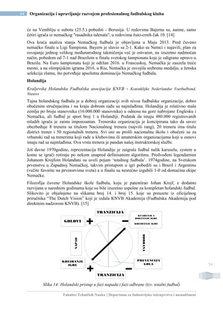 Fakultet Tehničkih Nauka | Departman za Industrijsko inženjerstvo i menadžment
34 Organizacija i upravljanje razvojem profesionalnog fudbalskog kluba
34
će na Vembliju u subotu (25.5.) pobediti - Borusija. U redovima Bajerna su, naime, samo
četiri igrača iz nemačkog "rasadnika talenata", u redovima žuto-crnih čak 10. [14]
Ova kraća analiza stanja Nemačkog fudbala je objavljena u Maju 2013. Pred čuveno
nemačko finale u Ligi Šampiona. Bayern je slavio sa 2-1. Kako su Nemci i najavili, plan za
osvajanje jednog velikog međunarodnog takmičenja već je ostvaren, na izuzetno nadmoćan
način, pobedom od 7-1 nad Brazilom u finalu svetskog šampionata koje je odigrano upravo u
Brazilu. Na Euro šampionatu koji je održan 2016. u Francuskoj, Nemačka je zauzela treće
mesto, a na olimpijskim igrama 2016. u Riu, Nemačka je osvojila srebrenu medalju, a ženska
selekcija zlatnu, što potvrđuje apsolutnu dominaciju Nemačkog fudbala.
Holandija
Kraljevska Holandska Fudbalska asocijacija KNVB - Koninklijke Nederlandse Voetbalbond.
Nieuws
Tajna holandskog fudbala je u dobroj organizaciji svih nivoa fudbalske organizacije, dobro
obučenim stručnjacima i na kraju dobrom radu sa najmlađima. Holandija je relativno mala
zemlja po broju stanovnika (16.000.000 stanovnika) u odnosu na gore nabrojane Englesku i
Nemačku, ali fudbal je sport broj 1 u Holandiji. Podatak da imaju 480.000 registrovanih
mladih igrača je zaista imponzantan. Trenerska organizacija je koncipirana tako da savez
obezbeđuje 8 trenera sa titulom Nacionalnog trenera (najviši rang), 20 trenera ima titulu
district trener i 50 regionalnih trenera. Svi oni su prošli nacionalnu školu i obučeni su za
vrhunski rad sa trenerima koji rade u klubovima ili amaterskim organizacijama koji u osnovi
imaju rad sa najmlađima. Ova vrsta trenera je pandan našoj instruktorskoj službi.
Još davne 1970godine, reprezentacija Holandije je zaigrala fudbal nalik karuselu, system u
kome se igrači rotiraju po nekom unapred definisanom algoritmu. Predvođeni legendarnim
Johanom Krojfom Holanđani su uveli pojam ‘totalnog fudbala’. 1974godine, na Svetskom
prvenstvu u Zapadnoj Nemačkoj, takvim pristupom u igri pobedili su i Brazil i Argentinu
(večite favorite na prvenstvima sveta) a u finalu su nesrećno izgubili 1-0 od domaćina ekipe
Nemačke.
Filozofija čuvene Holandske škole fudbala, koju je patentirao Johan Krojf, e dodatno
razvijana u narednim godinama koje su bile izuzetno uspešne za kompletan holandski fudbal.
Slikovito je objašnjeno na slikama broj 14. i broj 15. koje su preuzete iz oficijelnog
priručnika “The Dutch Vision” koji je izdala KNVB Akademija (Fudbalska Akademija pod
direktnim nadzorom KNVB). [15]
GOLOVI
TRANZICIJA
KVARENJE I
OMETANJE IGRE
KREIRANJE IGRE
KREIRANJE
IGRE
TRANZICIJA
NAPAD
PREVENCIJA
GOLA
ODBRANA
Slika 14: Holandski pristup u fazi napada i fazi odbrane (tzv. totalni fudbal)
 