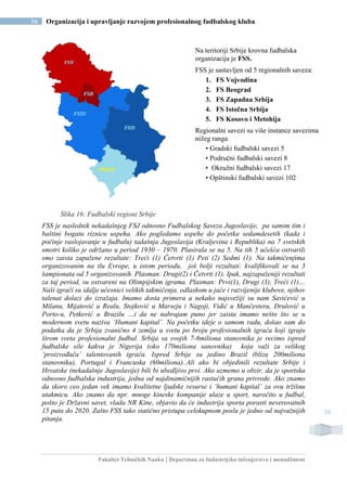 Fakultet Tehničkih Nauka | Departman za Industrijsko inženjerstvo i menadžment
36 Organizacija i upravljanje razvojem profesionalnog fudbalskog kluba
36
Slika 16: Fudbalski regioni Srbije
FSS je naslednik nekadašnjeg FSJ odnosno Fudbalskog Saveza Jugoslavije, pa samim tim i
baštini bogatu riznicu uspeha. Ako pogledamo uspehe do početka sedamdesetih (kada i
počinje raslojavanje u fudbalu) tadašnja Jugoslavija (Kraljevina i Republika) na 7 svetskih
smotri koliko je održano u period 1930 – 1970. Plasirala se na 5. Na tih 5 učešća ostvarili
smo zaista zapažene rezultate: Treći (1) Četvrti (1) Peti (2) Sedmi (1). Na takmičenjima
organizovanim na tlu Evrope, u istom periodu, još bolji rezultati: kvalifikovali se na 3
šampionata od 5 organizovanih. Plasman: Drugi(2) i Četvrti (1). Ipak, najzapaženiji rezultati
za taj period, su ostvareni na Olimpijskim igrama. Plasman: Prvi(1), Drugi (3), Treći (1)…
Naši igrači su idalje učesnici velikih takmičenja, odlaskom u jače i razvijenije klubove, njihov
talenat dolazi do izražaja. Imamo dosta primera a nekako najsvežiji su nam Savićević u
Milanu, Mijatović u Realu, Stojković u Marseju i Nagoji, Vidić u Mančesteru, Drulović u
Porto-u, Petković u Brazilu …i da ne nabrajam puno jer zaista imamo nešto što se u
modernom svetu naziva ‘Humani kapital’. Na početku ideje o samom radu, došao sam do
podatka da je Srbija zvanično 4 zemlja u svetu po broju profesionalnih igrača koji igraju
širom sveta profesionalni fudbal. Srbija sa svojih 7-8miliona stanovnika je recimo ispred
fudbalske sile kakva je Nigerija (oko 170miliona sanovnika) koja važi za velikog
‘proizvođača’ talentovanih igrača. Ispred Srbije su jedino Brazil (blizu 200miliona
stanovnika), Portugal i Francuska (60miliona)..Ali ako bi objedinili rezultate Srbije i
Hrvatske (nekadašnje Jugoslavije) bili bi ubedljivo prvi. Ako uzmemo u obzir, da je sportska
odnosno fudbalska industrija, jedna od najdinamičnijih rastućih grana privrede. Ako znamo
da skoro ceo jedan vek imamo kvalitetne ljudske resurse i ‘humani kapital’ za ovu tržišnu
utakmicu. Ako znamo da npr. mnoge kineske kompanije ulaze u sport, naročito u fudbal,
pošto je Državni savet, vlada NR Kine, objavio da će industrija sporta porasti neverovatnih
15 puta do 2020. Zašto FSS tako statično pristupa celokupnom poslu je jedno od najvažnijih
pitanja.
Na teritoriji Srbije krovna fudbalska
organizacija je FSS.
FSS je sastavljen od 5 regionalnih saveza:
1. FS Vojvodina
2. FS Beograd
3. FS Zapadna Srbija
4. FS Istočna Srbija
5. FS Kosovo i Metohija
Regionalni savezi su više instance savezima
nižeg ranga
• Gradski fudbalski savezi 5
• Područni fudbalski savezi 8
• Okružni fudbalski savezi 17
• Opštinski fudbalski savezi 102
 