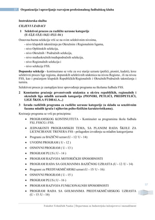 Fakultet Tehničkih Nauka | Departman za Industrijsko inženjerstvo i menadžment
37 Organizacija i upravljanje razvojem profesionalnog fudbalskog kluba
37
Instruktorska služba
CILJEVI I ZADACI
1 Selektivni process za različite uzrasne kategorije
(U-12,U-13,U-14,U-15,U-16 )
Osnovna-bazna selekcija vrši se na svim selektivnim nivoima,
- nivo klupskih takmičenja po Okružnim i Regionalnim ligama,
- nivo Opštinskih selekcija,
- nivo Okružnih / Područnih selekcija,
- nivo međuokružnih/međupodručnih selekcija,
- nivo Regionalnih selekcija i
- nivo selekcije FSS.
Dopunske selekcije - kontinuirano se vrše za sve starije uzraste (petlići, pioniri, kadeti), kroz
selektivni proces lige regiona, dopunskih selektivnih utakmica na nivou Regiona , ili na nivou
FSS, kao i praćenjem klupskih Republičkih/Regionalnih i Okružnih/Područnih takmičenja i
turnira.
Selektivni proces je zastupljen kroz sprovođenje programa na školama fudbala FSS.
2 Konstantno praćenje prvenstvenih utakmica u okviru republičkih, regionalnih i
okružnih liga mlađih uzrasnih kategorija (PIONIRI, PETLIĆI, PREDPETLIĆI,
LIGE ŠKOLA FUDBALA...)
3 Izrada različitih programa za različite uzrasne kategorije (u skladu sa senzitivnim
fazama mladih igrača i njihovim psiho-fizičkim karakteristikama).
Kreiranje programa se vrši po principima:
 PROGRAMSKOG KONTINUITETA - Kontinuitet sa programima škola fudbala
FSJ, FSSCG i FSS.
 JEDNAKOSTI PROGRAMSKIH TEMA, SA PLANOM RADA ŠKOLE ZA
LICENCIRANJE TRENERA FSS - prilagođen izvođenju sa mlađim kategorijama
 Programi za BAZIČNI uzrast (U - 12/ U - 14):
 UVODNI PROGRAM ( U - 12 )
 OSNOVNI PROGRAM ( U - 13 )
 PROGRAM PLUS ( U - 14 )
 PROGRAM RAZVOJA MOTORIČKIH SPOSOBNOSTI
 PROGRAM RADA SA GOLMANIMA BAZIČNOG UZRASTA (U - 12 /U - 14)
 Programi za PREDTAKMIČARSKI uzrast (U - 15/ U - 16):
 OSNOVNI PROGRAM ( U - 15 )
 PROGRAM PLUS ( U - 16 )
 PROGRAM RAZVOJA FUNKCIONALNIH SPOSOBNOSTI
 PROGRAM RADA SA GOLMANIMA PREDTAKMIČARSKOG UZRASTA
(U - 15 /U - 16)
 